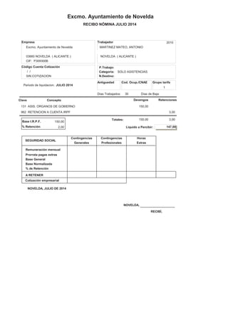 RECIBO NÓMINA JULIO 2014
Excmo. Ayuntamiento de Novelda
Antiguedad Cod. Ocup./CNAE
Empresa
Excmo. Ayuntamiento de Novelda
CIF: P309300B NIF: 21385650 C
03660 NOVELDA ( ALICANTE )
Días Trabajados: 30
/ /
SIN COTIZACION
P.Trabajo:
N.Destino:
Categoria:
Código Cuenta Cotización
ConceptoClave Devengos
1
Grupo tarifa
Días de Baja:
SOLO ASISTENCIAS
Retenciones
Trabajador 2010
Nº Seg. Soc.: 00/00000000/00
CL CAMPET G, 39
MARTINEZ MATEO, ANTONIO
NOVELDA ( ALICANTE )
Periodo de liquidacion: JULIO 2014
131 ASIS. ORGANOS DE GOBIERNO 150,00
962 RETENCION A CUENTA IRPF 3,00
% Retención
Base I.R.P.F. 150,00
Totales: 150,00
NOVELDA,
RECIBÍ,
3,00
NOVELDA, JULIO DE 2014
2,00 Liquido a Percibir: 147,00
SEGURIDAD SOCIAL
Contingencias
Generales Profesionales
Contingencias
A RETENER
Horas
Extras
% de Retención
Base Normalizada
Base General
Prorrata pagas extras
Remuneración mensual
Cotización empresarial
 
