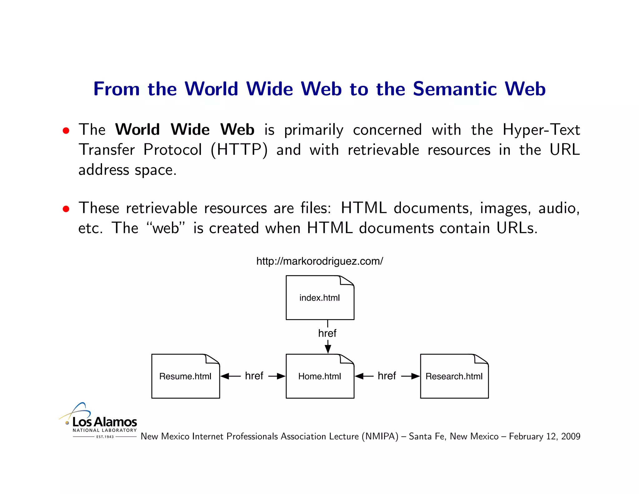 From the World Wide Web to the Semantic Web
• The World Wide Web is primarily concerned with the Hyper-Text
  Transfer Protocol (HTTP) and with retrievable resources in the URL
  address space.

• These retrievable resources are ﬁles: HTML documents, images, audio,
  etc. The “web” is created when HTML documents contain URLs.
                                     http://markorodriguez.com/


                                               index.html



                                                   href


              Resume.html         href         Home.html          href       Research.html




          New Mexico Internet Professionals Association Lecture (NMIPA) – Santa Fe, New Mexico – February 12, 2009
 