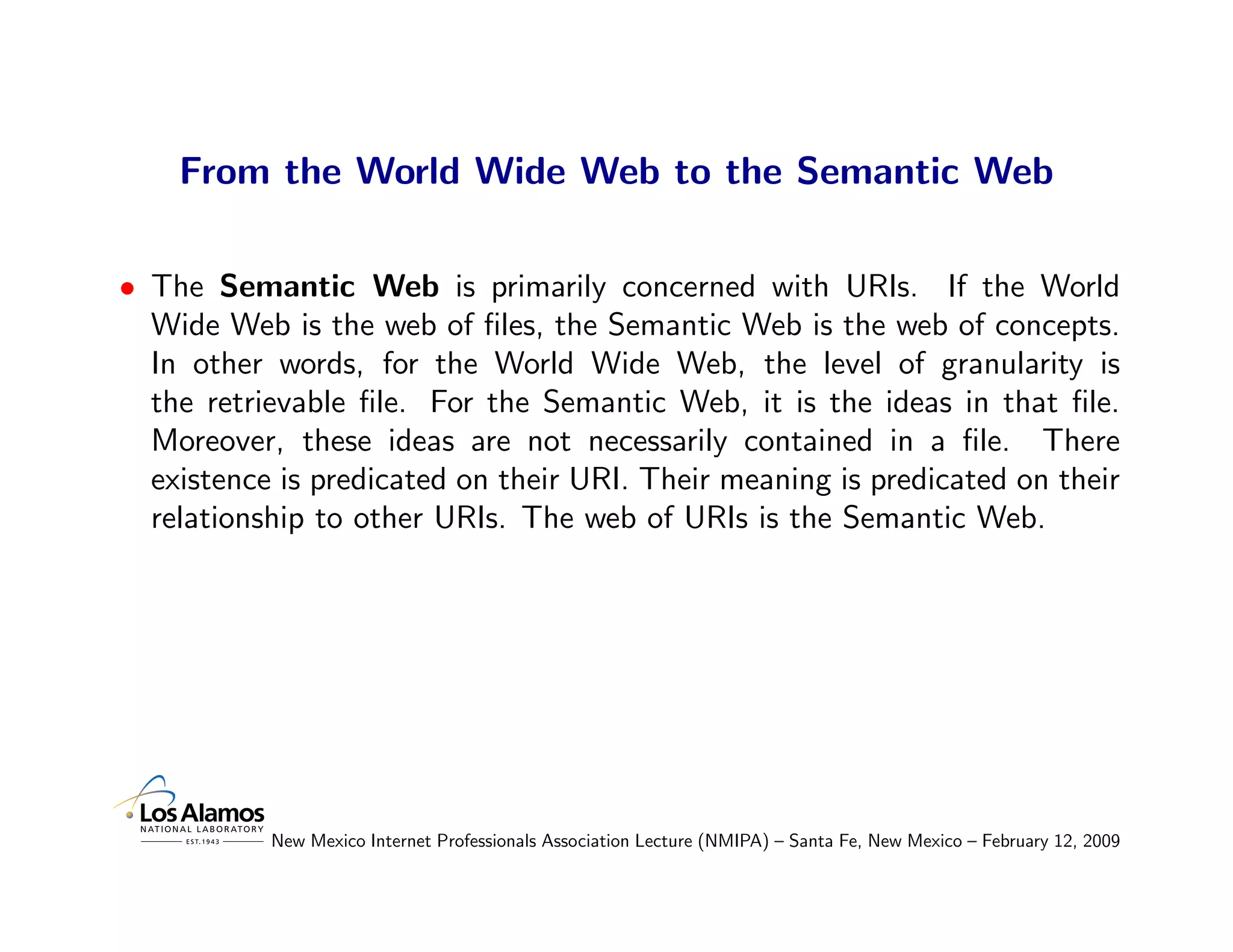 From the World Wide Web to the Semantic Web

• The Semantic Web is primarily concerned with URIs. If the World
  Wide Web is the web of ﬁles, the Semantic Web is the web of concepts.
  In other words, for the World Wide Web, the level of granularity is
  the retrievable ﬁle. For the Semantic Web, it is the ideas in that ﬁle.
  Moreover, these ideas are not necessarily contained in a ﬁle. There
  existence is predicated on their URI. Their meaning is predicated on their
  relationship to other URIs. The web of URIs is the Semantic Web.




           New Mexico Internet Professionals Association Lecture (NMIPA) – Santa Fe, New Mexico – February 12, 2009
 