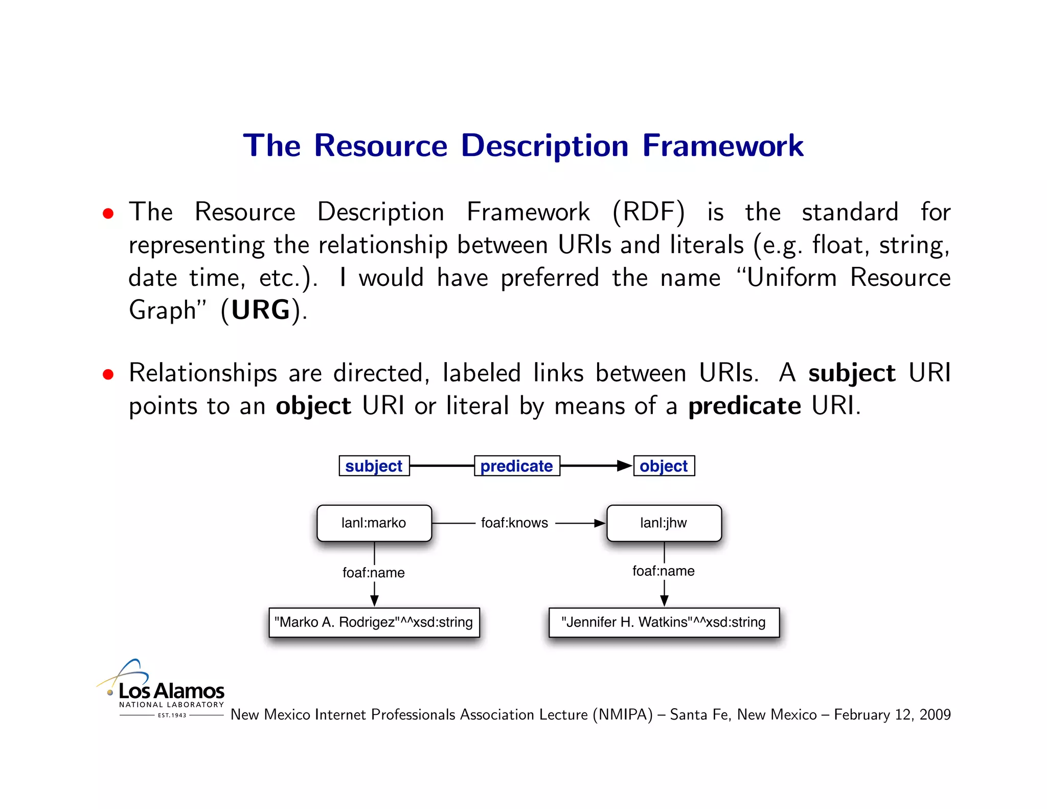 The Resource Description Framework
• The Resource Description Framework (RDF) is the standard for
  representing the relationship between URIs and literals (e.g. ﬂoat, string,
  date time, etc.). I would have preferred the name “Uniform Resource
  Graph” (URG).

• Relationships are directed, labeled links between URIs. A subject URI
  points to an object URI or literal by means of a predicate URI.

                            subject                predicate                object


                           lanl:marko              foaf:knows               lanl:jhw


                           foaf:name                                       foaf:name


                 "Marko A. Rodrigez"^^xsd:string                "Jennifer H. Watkins"^^xsd:string




           New Mexico Internet Professionals Association Lecture (NMIPA) – Santa Fe, New Mexico – February 12, 2009
 