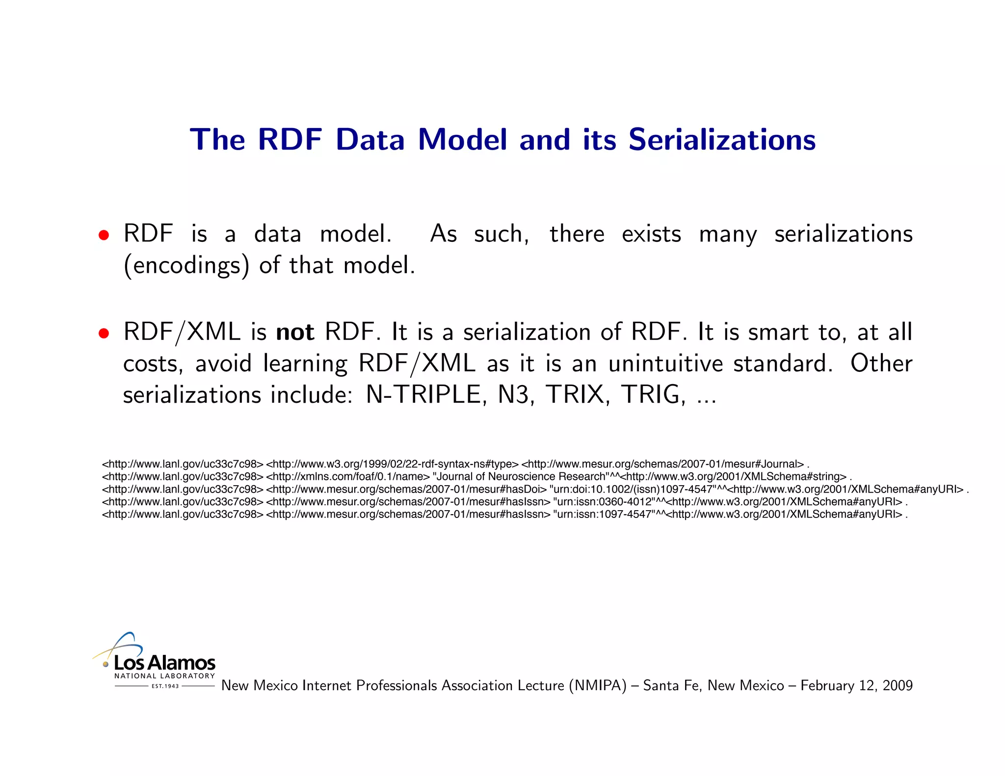 The RDF Data Model and its Serializations

• RDF is a data model. As such, there exists many serializations
  (encodings) of that model.

• RDF/XML is not RDF. It is a serialization of RDF. It is smart to, at all
  costs, avoid learning RDF/XML as it is an unintuitive standard. Other
  serializations include: N-TRIPLE, N3, TRIX, TRIG, ...

<http://www.lanl.gov/uc33c7c98> <http://www.w3.org/1999/02/22-rdf-syntax-ns#type> <http://www.mesur.org/schemas/2007-01/mesur#Journal> .
<http://www.lanl.gov/uc33c7c98> <http://xmlns.com/foaf/0.1/name> "Journal of Neuroscience Research"^^<http://www.w3.org/2001/XMLSchema#string> .
<http://www.lanl.gov/uc33c7c98> <http://www.mesur.org/schemas/2007-01/mesur#hasDoi> "urn:doi:10.1002/(issn)1097-4547"^^<http://www.w3.org/2001/XMLSchema#anyURI> .
<http://www.lanl.gov/uc33c7c98> <http://www.mesur.org/schemas/2007-01/mesur#hasIssn> "urn:issn:0360-4012"^^<http://www.w3.org/2001/XMLSchema#anyURI> .
<http://www.lanl.gov/uc33c7c98> <http://www.mesur.org/schemas/2007-01/mesur#hasIssn> "urn:issn:1097-4547"^^<http://www.w3.org/2001/XMLSchema#anyURI> .




                      New Mexico Internet Professionals Association Lecture (NMIPA) – Santa Fe, New Mexico – February 12, 2009
 