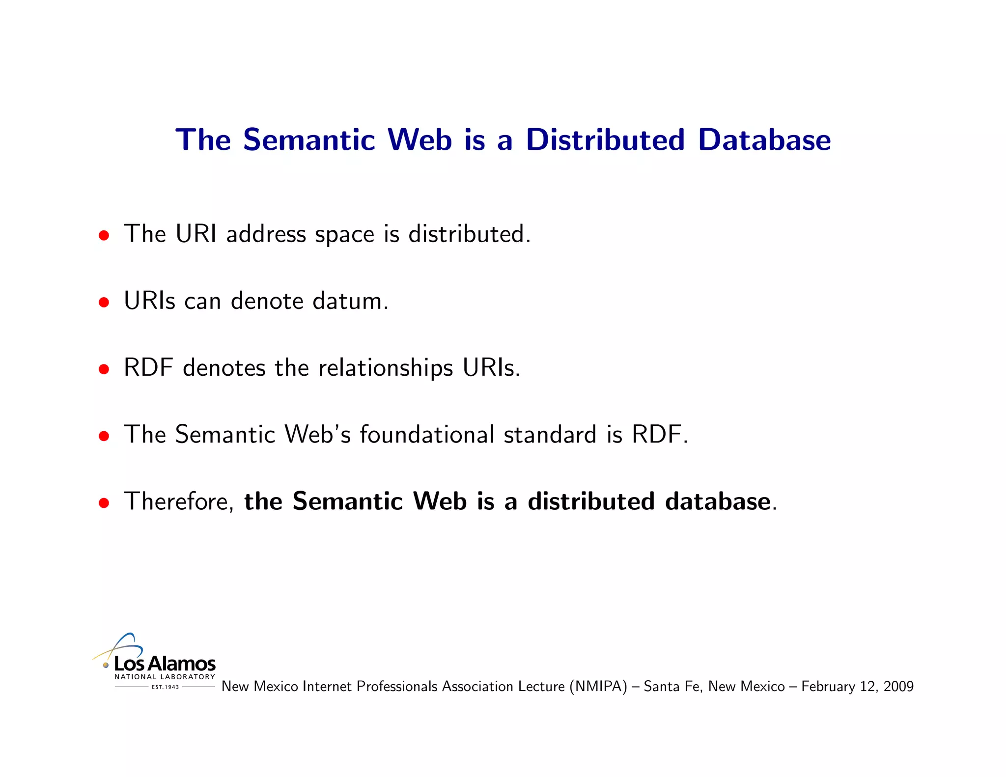 The Semantic Web is a Distributed Database

• The URI address space is distributed.

• URIs can denote datum.

• RDF denotes the relationships URIs.

• The Semantic Web’s foundational standard is RDF.

• Therefore, the Semantic Web is a distributed database.




           New Mexico Internet Professionals Association Lecture (NMIPA) – Santa Fe, New Mexico – February 12, 2009
 