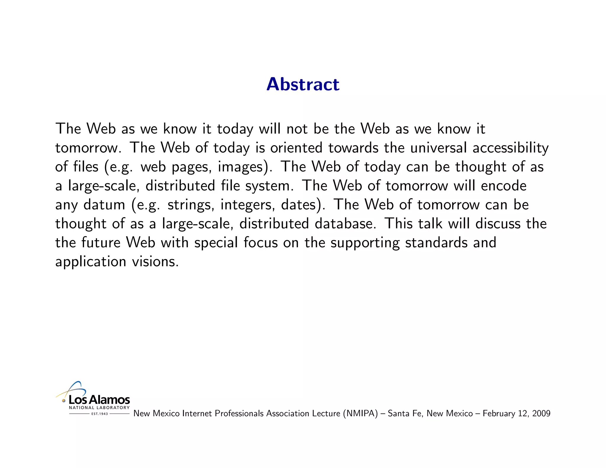 Abstract

The Web as we know it today will not be the Web as we know it
tomorrow. The Web of today is oriented towards the universal accessibility
of ﬁles (e.g. web pages, images). The Web of today can be thought of as
a large-scale, distributed ﬁle system. The Web of tomorrow will encode
any datum (e.g. strings, integers, dates). The Web of tomorrow can be
thought of as a large-scale, distributed database. This talk will discuss the
the future Web with special focus on the supporting standards and
application visions.




            New Mexico Internet Professionals Association Lecture (NMIPA) – Santa Fe, New Mexico – February 12, 2009
 
