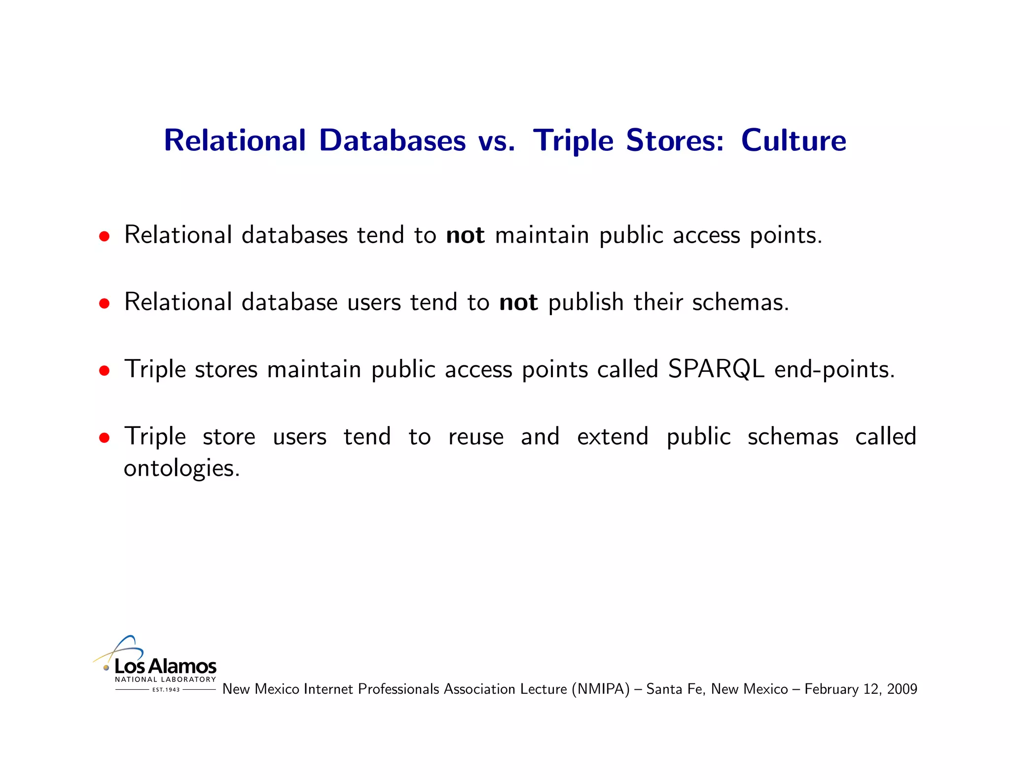 Relational Databases vs. Triple Stores: Culture

• Relational databases tend to not maintain public access points.

• Relational database users tend to not publish their schemas.

• Triple stores maintain public access points called SPARQL end-points.

• Triple store users tend to reuse and extend public schemas called
  ontologies.




           New Mexico Internet Professionals Association Lecture (NMIPA) – Santa Fe, New Mexico – February 12, 2009
 