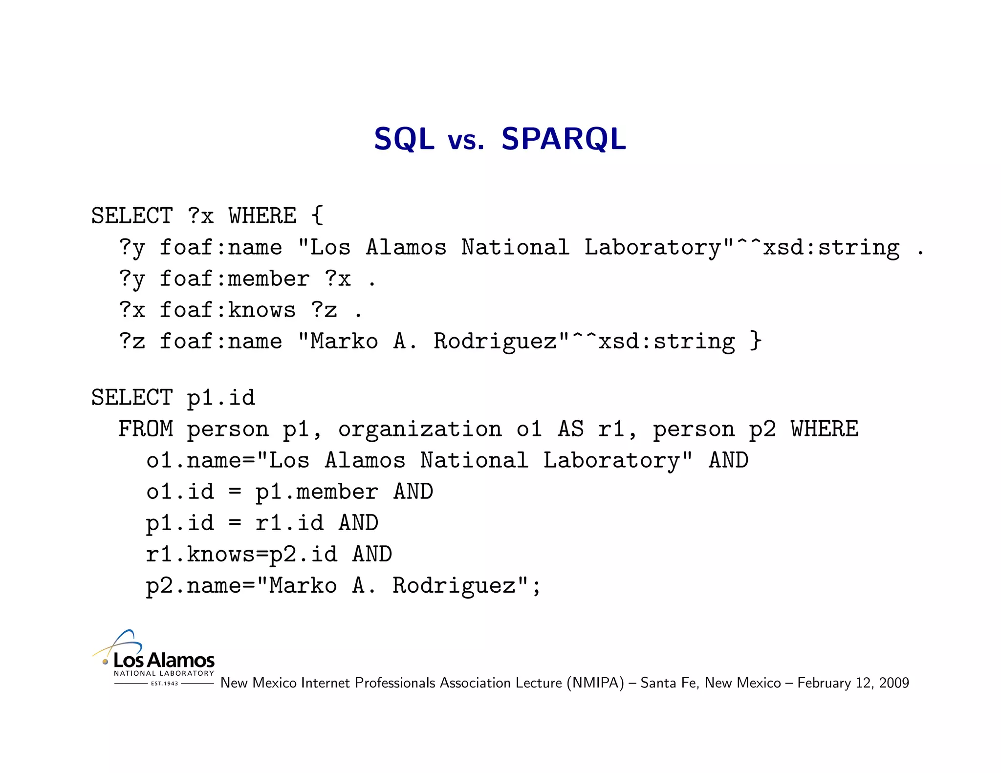 SQL vs. SPARQL

SELECT ?x WHERE {
  ?y foaf:name "Los Alamos National Laboratory"^^xsd:string .
  ?y foaf:member ?x .
  ?x foaf:knows ?z .
  ?z foaf:name "Marko A. Rodriguez"^^xsd:string }

SELECT p1.id
  FROM person p1, organization o1 AS r1, person p2 WHERE
    o1.name="Los Alamos National Laboratory" AND
    o1.id = p1.member AND
    p1.id = r1.id AND
    r1.knows=p2.id AND
    p2.name="Marko A. Rodriguez";


         New Mexico Internet Professionals Association Lecture (NMIPA) – Santa Fe, New Mexico – February 12, 2009
 