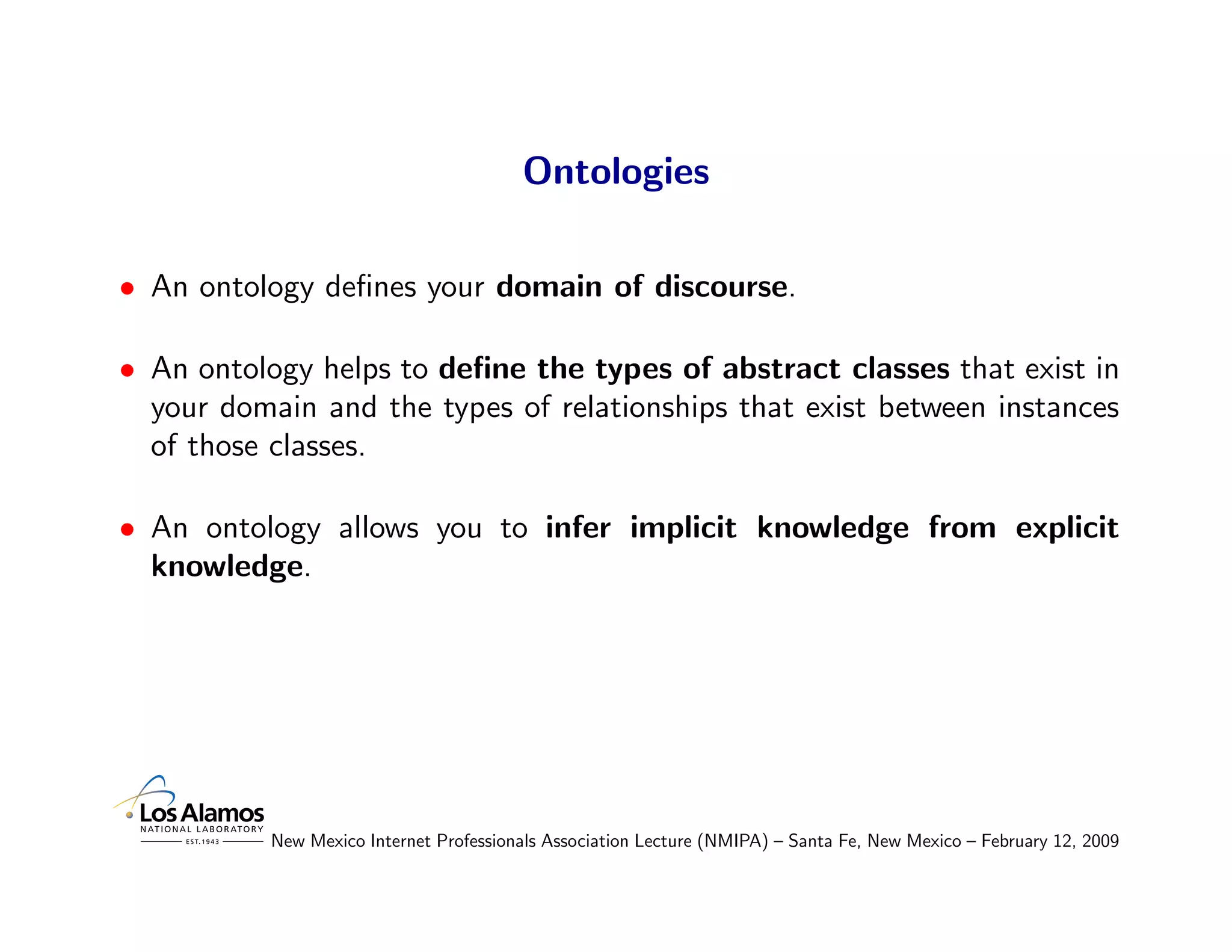 Ontologies

• An ontology deﬁnes your domain of discourse.

• An ontology helps to deﬁne the types of abstract classes that exist in
  your domain and the types of relationships that exist between instances
  of those classes.

• An ontology allows you to infer implicit knowledge from explicit
  knowledge.




           New Mexico Internet Professionals Association Lecture (NMIPA) – Santa Fe, New Mexico – February 12, 2009
 