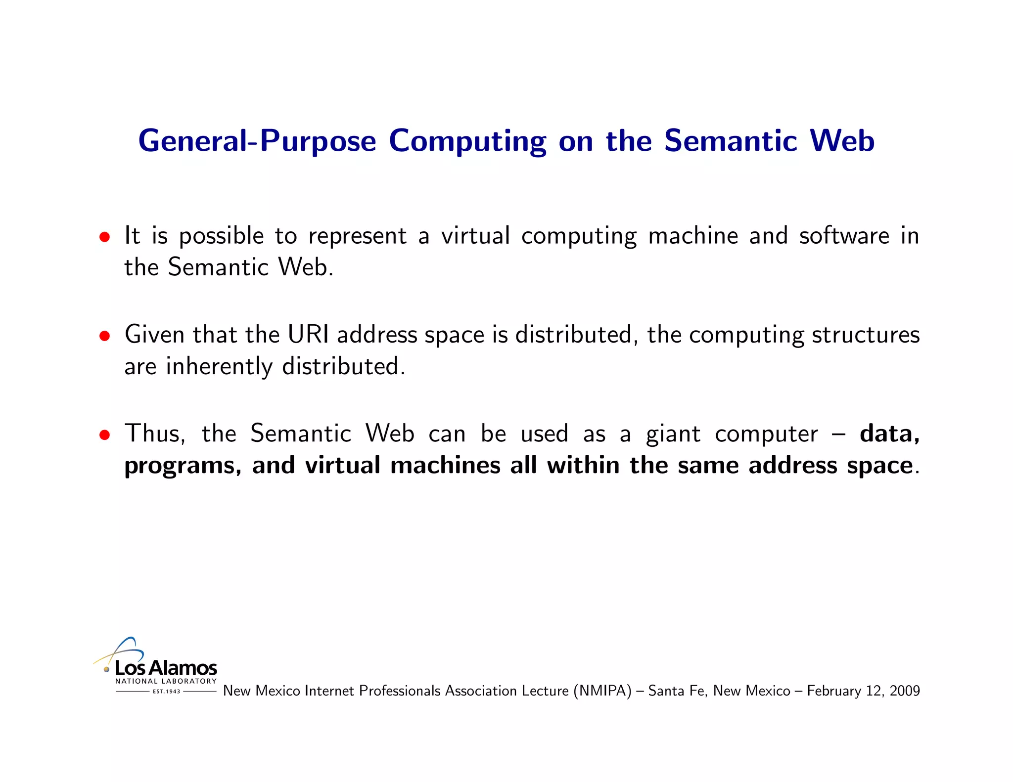 General-Purpose Computing on the Semantic Web

• It is possible to represent a virtual computing machine and software in
  the Semantic Web.

• Given that the URI address space is distributed, the computing structures
  are inherently distributed.

• Thus, the Semantic Web can be used as a giant computer – data,
  programs, and virtual machines all within the same address space.




           New Mexico Internet Professionals Association Lecture (NMIPA) – Santa Fe, New Mexico – February 12, 2009
 