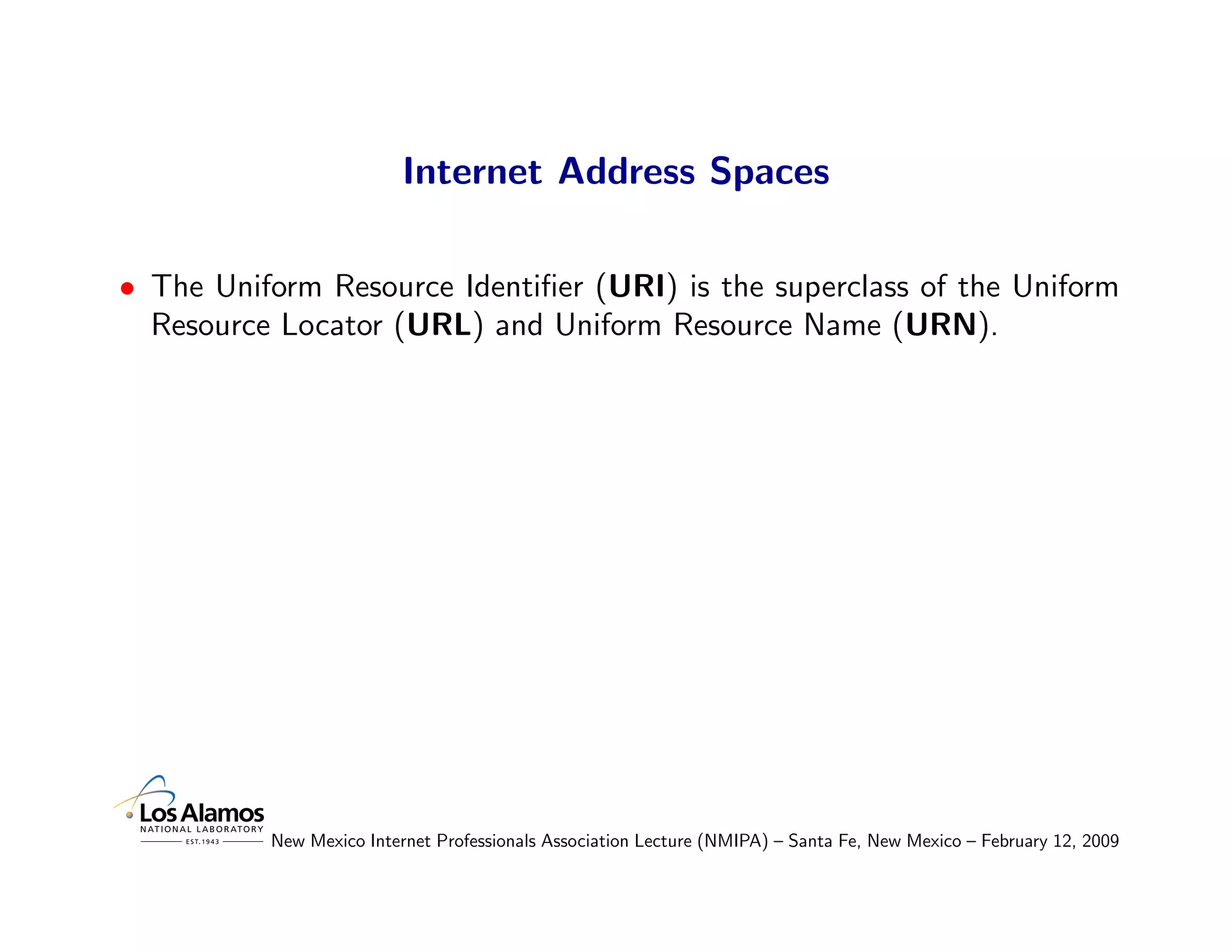 Internet Address Spaces

• The Uniform Resource Identiﬁer (URI) is the superclass of the Uniform
  Resource Locator (URL) and Uniform Resource Name (URN).




          New Mexico Internet Professionals Association Lecture (NMIPA) – Santa Fe, New Mexico – February 12, 2009
 