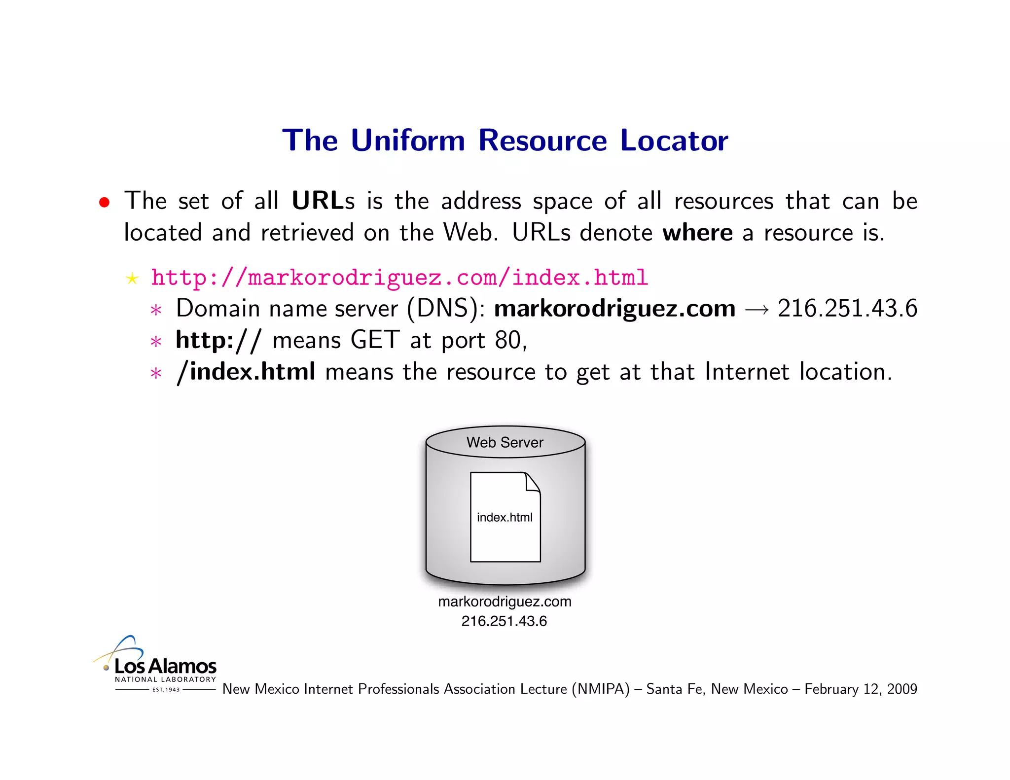 The Uniform Resource Locator
• The set of all URLs is the address space of all resources that can be
  located and retrieved on the Web. URLs denote where a resource is.
    http://markorodriguez.com/index.html
    ∗ Domain name server (DNS): markorodriguez.com → 216.251.43.6
    ∗ http:// means GET at port 80,
    ∗ /index.html means the resource to get at that Internet location.

                                              Web Server




                                                index.html




                                          markorodriguez.com
                                             216.251.43.6



          New Mexico Internet Professionals Association Lecture (NMIPA) – Santa Fe, New Mexico – February 12, 2009
 