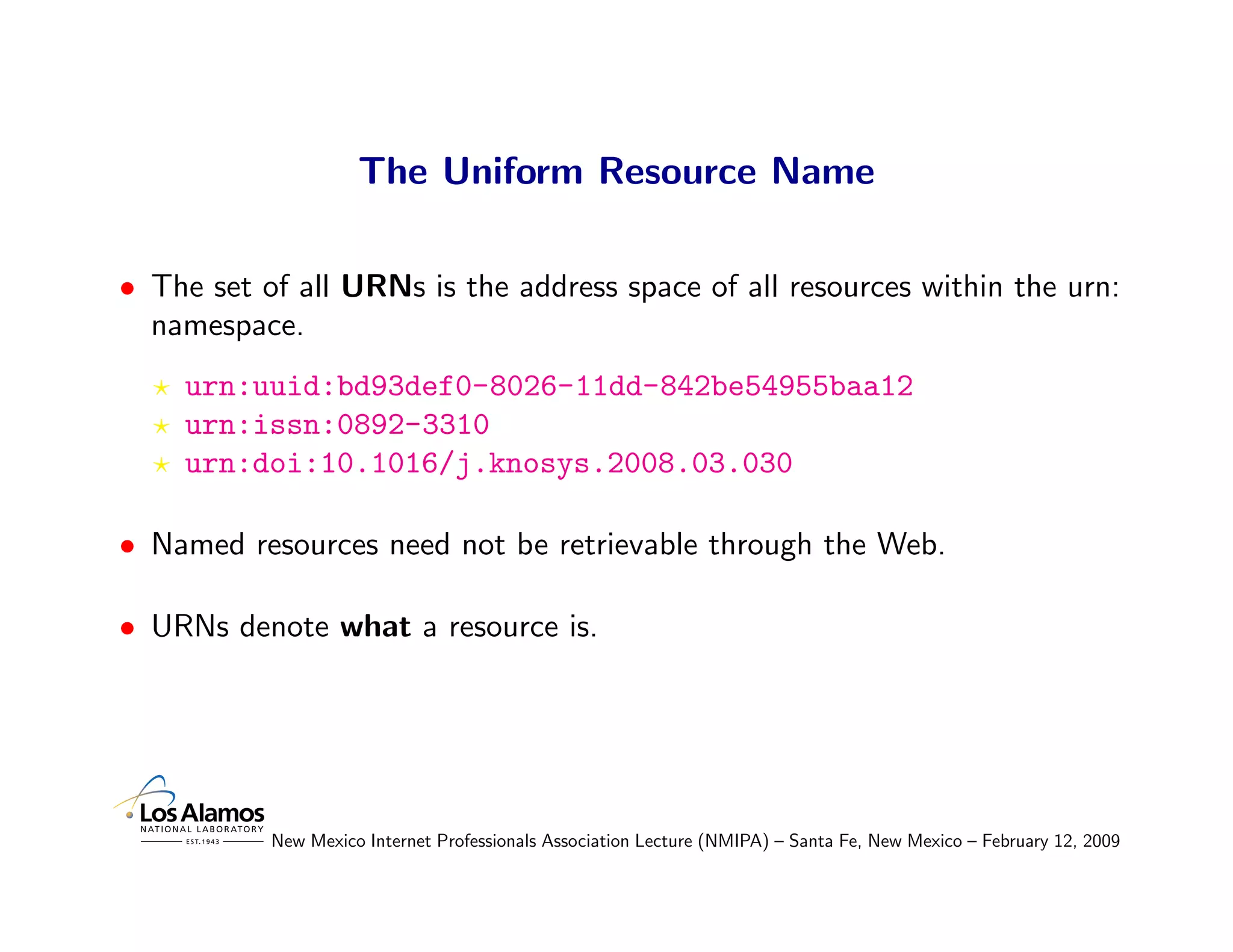 The Uniform Resource Name

• The set of all URNs is the address space of all resources within the urn:
  namespace.
    urn:uuid:bd93def0-8026-11dd-842be54955baa12
    urn:issn:0892-3310
    urn:doi:10.1016/j.knosys.2008.03.030

• Named resources need not be retrievable through the Web.

• URNs denote what a resource is.




           New Mexico Internet Professionals Association Lecture (NMIPA) – Santa Fe, New Mexico – February 12, 2009
 