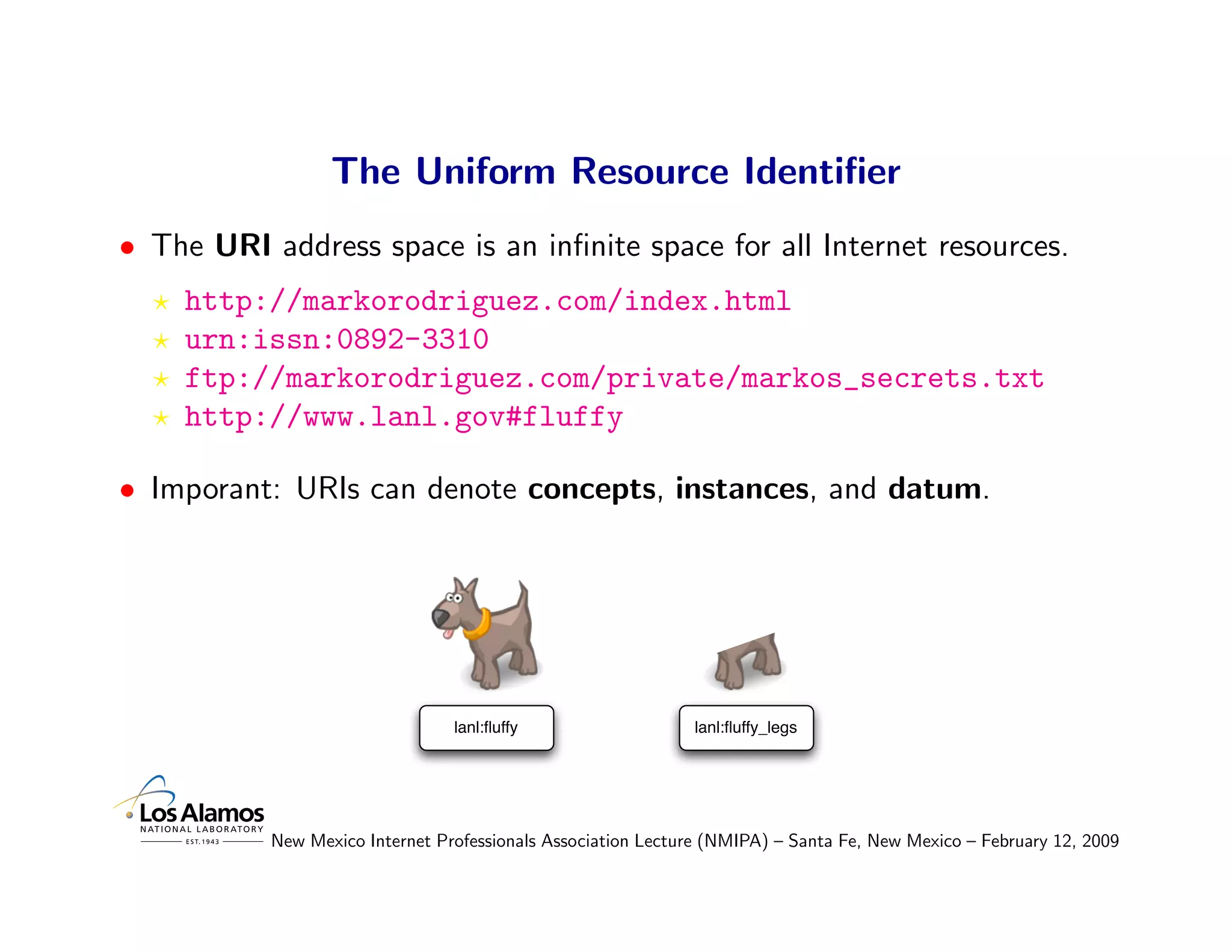 The Uniform Resource Identiﬁer
• The URI address space is an inﬁnite space for all Internet resources.
    http://markorodriguez.com/index.html
    urn:issn:0892-3310
    ftp://markorodriguez.com/private/markos_secrets.txt
    http://www.lanl.gov#fluffy

• Imporant: URIs can denote concepts, instances, and datum.




                                 lanl:ﬂuffy                   lanl:ﬂuffy_legs




           New Mexico Internet Professionals Association Lecture (NMIPA) – Santa Fe, New Mexico – February 12, 2009
 
