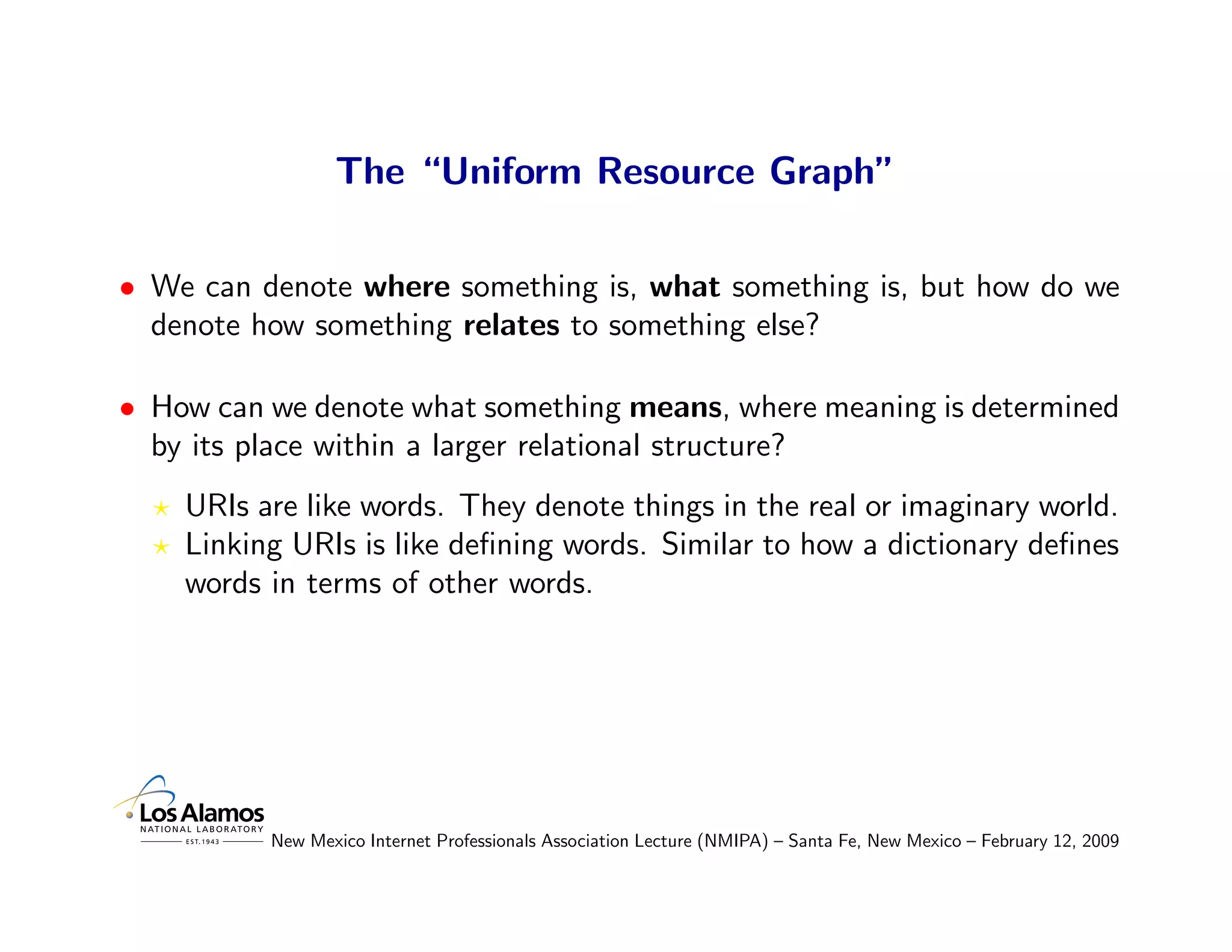 The “Uniform Resource Graph”

• We can denote where something is, what something is, but how do we
  denote how something relates to something else?

• How can we denote what something means, where meaning is determined
  by its place within a larger relational structure?
    URIs are like words. They denote things in the real or imaginary world.
    Linking URIs is like deﬁning words. Similar to how a dictionary deﬁnes
    words in terms of other words.




          New Mexico Internet Professionals Association Lecture (NMIPA) – Santa Fe, New Mexico – February 12, 2009
 