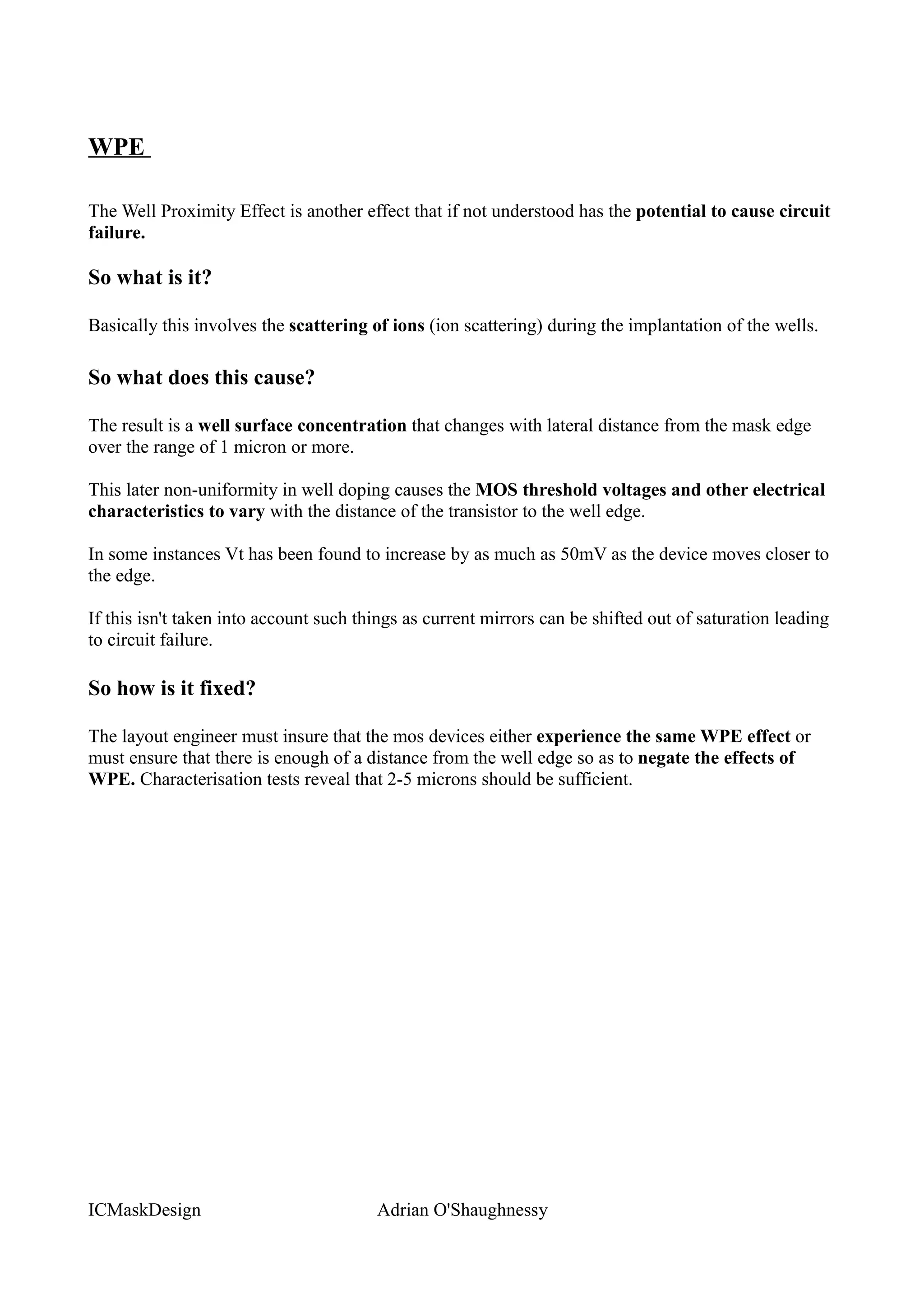 WPE

The Well Proximity Effect is another effect that if not understood has the potential to cause circuit
failure.

So what is it?

Basically this involves the scattering of ions (ion scattering) during the implantation of the wells.

So what does this cause?

The result is a well surface concentration that changes with lateral distance from the mask edge
over the range of 1 micron or more.

This later non-uniformity in well doping causes the MOS threshold voltages and other electrical
characteristics to vary with the distance of the transistor to the well edge.

In some instances Vt has been found to increase by as much as 50mV as the device moves closer to
the edge.

If this isn't taken into account such things as current mirrors can be shifted out of saturation leading
to circuit failure.

So how is it fixed?

The layout engineer must insure that the mos devices either experience the same WPE effect or
must ensure that there is enough of a distance from the well edge so as to negate the effects of
WPE. Characterisation tests reveal that 2-5 microns should be sufficient.




ICMaskDesign                            Adrian O'Shaughnessy
 