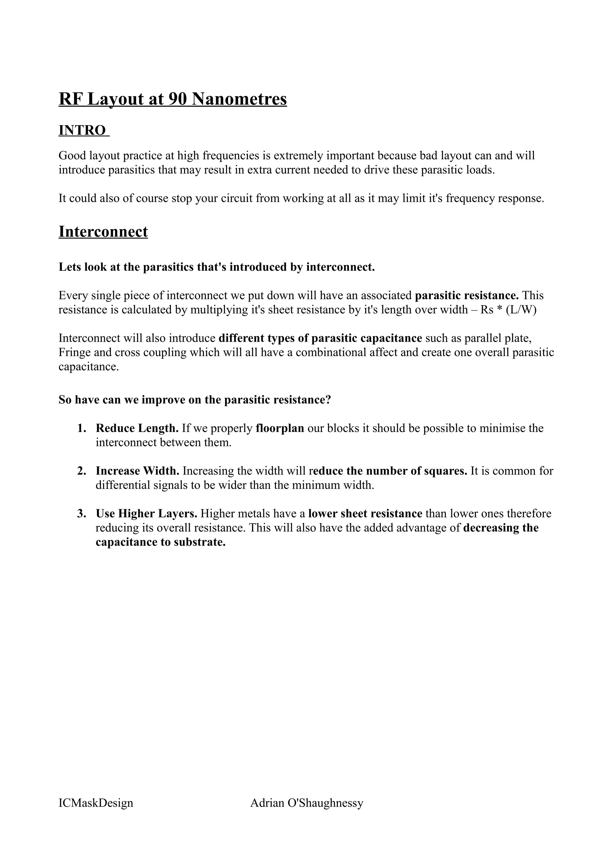 RF Layout at 90 Nanometres
INTRO
Good layout practice at high frequencies is extremely important because bad layout can and will
introduce parasitics that may result in extra current needed to drive these parasitic loads.

It could also of course stop your circuit from working at all as it may limit it's frequency response.

Interconnect

Lets look at the parasitics that's introduced by interconnect.

Every single piece of interconnect we put down will have an associated parasitic resistance. This
resistance is calculated by multiplying it's sheet resistance by it's length over width – Rs * (L/W)

Interconnect will also introduce different types of parasitic capacitance such as parallel plate,
Fringe and cross coupling which will all have a combinational affect and create one overall parasitic
capacitance.

So have can we improve on the parasitic resistance?

   1. Reduce Length. If we properly floorplan our blocks it should be possible to minimise the
      interconnect between them.

   2. Increase Width. Increasing the width will reduce the number of squares. It is common for
      differential signals to be wider than the minimum width.

   3. Use Higher Layers. Higher metals have a lower sheet resistance than lower ones therefore
      reducing its overall resistance. This will also have the added advantage of decreasing the
      capacitance to substrate.




ICMaskDesign                            Adrian O'Shaughnessy
 