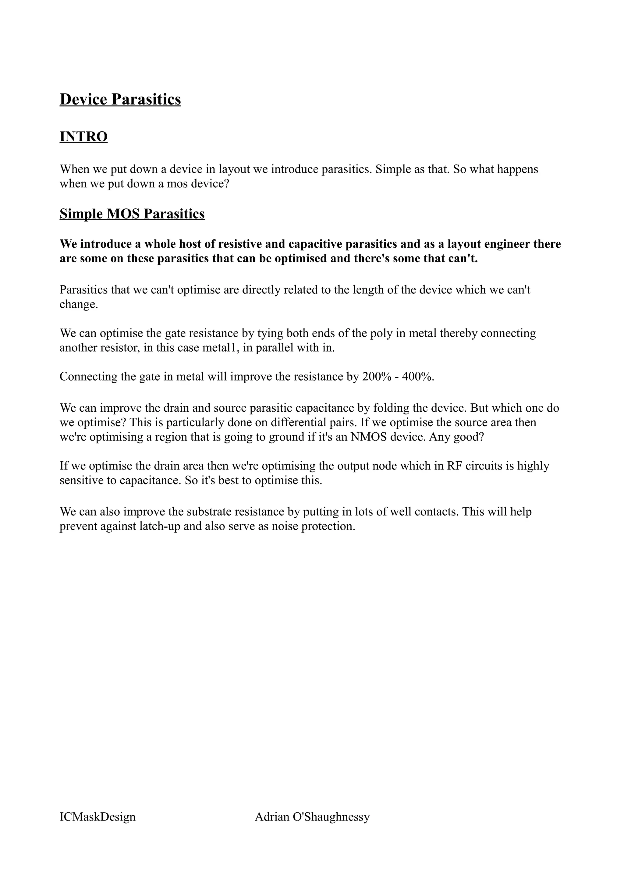 Device Parasitics

INTRO

When we put down a device in layout we introduce parasitics. Simple as that. So what happens
when we put down a mos device?

Simple MOS Parasitics

We introduce a whole host of resistive and capacitive parasitics and as a layout engineer there
are some on these parasitics that can be optimised and there's some that can't.

Parasitics that we can't optimise are directly related to the length of the device which we can't
change.

We can optimise the gate resistance by tying both ends of the poly in metal thereby connecting
another resistor, in this case metal1, in parallel with in.

Connecting the gate in metal will improve the resistance by 200% - 400%.

We can improve the drain and source parasitic capacitance by folding the device. But which one do
we optimise? This is particularly done on differential pairs. If we optimise the source area then
we're optimising a region that is going to ground if it's an NMOS device. Any good?

If we optimise the drain area then we're optimising the output node which in RF circuits is highly
sensitive to capacitance. So it's best to optimise this.

We can also improve the substrate resistance by putting in lots of well contacts. This will help
prevent against latch-up and also serve as noise protection.




ICMaskDesign                            Adrian O'Shaughnessy
 