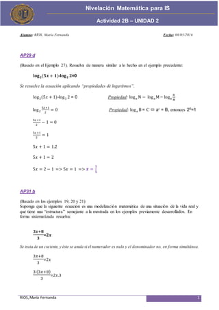RIOS,María Fernanda 1
Actividad de Proceso
Nivelación Matemática para IS
Actividad 2B – UNIDAD 2
Alumna: RÍOS, María Fernanda Fecha: 08/05/2016
AP29 d
(Basado en el Ejemplo 27). Resuelva de manera similar a lo hecho en el ejemplo precedente:
𝐥𝐨𝐠 𝟐(𝟓𝒙 + 𝟏)-𝐥𝐨𝐠 𝟐 𝟐=0
Se resuelve la ecuación aplicando “propiedades de logaritmos”.
log2(5𝑥 + 1)-log2 2 = 0 Propiedad: log 𝑎 N − log 𝑎M= log 𝑎
𝑁
𝑀
log2
5𝑥+1
2
= 0 Propiedad: loga B = C  ac = B, entonces 20=1
5𝑥+1
2
− 1 = 0
5𝑥+1
2
= 1
5𝑥 + 1 = 1.2
5𝑥 + 1 = 2
5𝑥 = 2 − 1 => 5𝑥 = 1 => 𝒙 =
𝟏
𝟓
AP31 b
(Basado en los ejemplos 19, 20 y 21)
Suponga que la siguiente ecuación es una modelización matemática de una situación de la vida real y
que tiene una “estructura” semejante a la mostrada en los ejemplos previamente desarrollados. En
forma sistematizada resuelva:
𝟑𝒙+𝟖
𝟑
=𝟐𝒙
Se trata de un cociente, y éste se anula si el numerador es nulo y el denominador no, en forma simultánea.
3𝑥+8
3
=2𝑥
3.(3𝑥+8)
3
=2𝑥.3
 