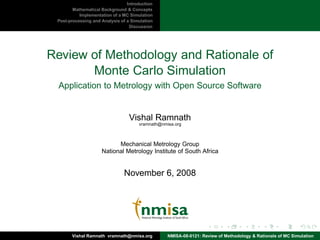 Introduction
        Mathematical Background & Concepts
           Implementation of a MC Simulation
 Post-processing and Analysis of a Simulation
                                  Discussion




Review of Methodology and Rationale of
       Monte Carlo Simulation
 Application to Metrology with Open Source Software


                                  Vishal Ramnath
                                      vramnath@nmisa.org



                           Mechanical Metrology Group
                     National Metrology Institute of South Africa


                               November 6, 2008




       Vishal Ramnath vramnath@nmisa.org          NMISA-08-0121: Review of Methodology & Rationale of MC Simulation
 