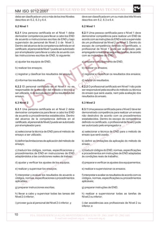 NM ISO 9712:2007
10
debeserclasificadaenunoomásdelostresNiveles
descritos en 6.2, 6.3 y 6.4.
6.2 Nivel 1
6.2.1 Una persona certificada en el Nivel 1 debe
demostrar competencia para llevar a cabo los END
de acuerdo a instrucciones escritas de END y bajo
supervisión de personal de Nivel 2 ó de Nivel 3.
Dentro del alcance de la competencia definida en el
certificado,elpersonaldeNivel1puedeserautorizado
por el empleador para llevar a cabo de acuerdo con
las instrucciones escritas de END, lo siguiente:
a) ajustar los equipos de END;
b) realizar los ensayos;
c) registrar y clasificar los resultados del ensayo;
d) informar los resultados.
6.2.2 El personal certificado en el Nivel 1 no es
responsable de la elección del método o técnica a
serutilizada,nidelaevaluacióndelosresultadosdel
ensayo.
6.3 Nivel 2
6.3.1 Una persona certificada en el Nivel 2 debe
demostrar competencia para llevar a cabo los END
de acuerdo a procedimientos establecidos. Dentro
del alcance de la competencia definida en el
certificado,elpersonaldeNivel2puedeserautorizado
porelempleadorpara:
a) seleccionar la técnica de END para el método de
ensayo a ser utilizado;
b)definirlaslimitacionesdeaplicacióndelmétodode
ensayo;
c) traducir los códigos, normas, especificaciones y
procedimientos de END en instrucciones de END
adaptándolos a las condiciones reales de trabajo;
d) ajustar y verificar los ajustes de los equipos;
e) realizar y supervisar los ensayos;
f) interpretar y evaluar los resultados de acuerdo a
códigos,normas,especificacionesoprocedimientos
aplicables;
g) preparar instrucciones escritas;
h) llevar a cabo y supervisar todas las tareas del
Nivel 2 ó inferior;
i) proveer guía al personal del Nivel 2 ó inferior, y
deveserclassificadaemumoumaisdostrêsNíveis
descritos em 6.2, 6.3 e 6.4.
6.2 Nível 1
6.2.1 Uma pessoa certificada para o Nível 1 deve
demonstrar competência para realizar um END de
acordocomasinstruçõesdoENDesobasupervisão
de um profissional de Nível 2 ou Nível 3. Dentro do
escopo de competência definido no certificado, o
profissional de Nível 1 pode ser autorizado pelo
empregadorarealizarasseguintestarefas,deacordo
com as instruções do END:
a) preparar o equipamento de END;
b) realizar os ensaios;
c) registrar e classificar os resultados dos ensaios;
d) relatar os resultados.
6.2.2 O profissional certificado em Nível 1 não pode
ser responsável pela escolha do método ou técnica
do ensaio que será usada, nem pela avaliação dos
resultados do ensaio.
6.3 Nível 2
6.3.1 UmapessoacertificadaparaoNível2deveter
demonstrado competência para realizar um ensaio
não destrutivo de acordo com os procedimentos
estabelecidos. Dentro do escopo de competência
definidonocertificado,oprofissionaldeNível2pode
ser autorizado pelo empregador a:
a) selecionar a técnica de END para o método de
ensaio que será usado;
b) definir as limitações da aplicação do método de
ensaio;
c)traduzircódigosdoEND,normas,especificações
e procedimentos em instruções de END adaptadas
às condições reais de trabalho;
d)preparareverificarosajustesdosequipamentos;
e) realizar e supervisionar os ensaios;
f)interpretareavaliarosresultadosdeacordocomos
códigos,normas,especificaçõesouprocedimentos
aplicáveis;
g) preparar instruções de END;
h) realizar e supervisionar todas as tarefas de
Nível2ouinferior;
i) dar assistências aos profissionais de Nível 2 ou
inferior,e
 