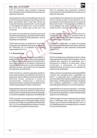 NM ISO 9712:2007
12
7.2.1 El candidato debe presentar evidencia
documentadadevisiónsatisfactoriadeacuerdoalos
siguientes requisitos:
a) la agudeza de visión cercana debe permitir como
mínimo las lecturas de letras Times Roman N 4,5 ó
letras equivalentes (letra Times New Roman de
4,5 puntos de altura vertical donde 1 punto es igual
a 1/72 pulgadas ó 0,3528 mm) a, como no mínimo,
30 cm con uno o ambos ojos, ya sea con o sin
corrección;
b) la visión de color debe ser suficiente para que el
candidatopuedadistinguircontrasteentreloscolores
usados en el método de END pertinente, como lo
especifiqueelempleador.
7.2.2 Posteriormente a la certificación, las pruebas
deagudezavisualdeberánefectuarseanualmentey
ser verificadas por el empleador o la agencia
responsable(ver5.5.3.c).
7. 3 Entrenamiento
7.3.1 Los candidatos a la certificación para Nivel 1 y
Nivel2,debenproporcionarevidenciadocumentada,
en forma aceptable, al organismo de certificación,
que el entrenamiento en el método y Nivel para el
cual solicita la certificación, ha sido cumplimentado
satisfactoriamente, de acuerdo con los requisitos
del organismo de certificación.
7.3.2 Tomando en cuenta la capacidad científica y
técnica del candidato a la certificación de Nivel 3, la
preparaciónparalacalificaciónsepuederealizarde
diferentes formas: asistiendo a cursos de
entrenamiento, conferencias o seminarios,
estudiandodelibros,publicacionesperiódicasyotro
material especializado impreso o electrónico.
Independientementedelamaneradepreparación,el
candidato a la certificación de Nivel 3, debe proveer
evidenciadocumentadadelentrenamientoapropiado,
enunaformaaceptable,alorganismodecertificación.
7.3.3Laduraciónmínimadelentrenamientorecibido
por el candidato para la certificación, debe estar de
acuerdoconlaTabla1paraelmétodoENDaplicable.
Ver(1)y(2) enlaBibliografíaparaobtenerunaguía
del contenido del curso de entrenamiento.
7.2.1 O candidato deve apresentar evidência
documentadadevisãosatisfatóriadeacordocomos
seguintes requisitos:
a)aacuidadeparaavisãopróxima devepermitirno
mínimo a leitura de letras Times Roman N 4.5 ou
equivalentes (Times New Roman de 4.5 pontos de
alturaonde1ponto=1/72polegadasou0,3528mm),
a uma distância não inferior a 30 cm com um ou
ambos os olhos, com lentes corretivas ou não;
b) visão cromática deve ser suficiente para que o
candidato possa distinguir o contraste entre as
coresusadasnométododeENDemquestão,como
especificadopeloempregador.
7.2.2 Após a certificação, os testes de acuidade
visualdevemserrealizadosanualmenteeverificados
pelo empregador ou pelo organismo responsável
(vide 5.5.3 c).
7.3 Treinamento
7.3.1OcandidatoparacertificaçãoemNível1eNível
2deveapresentarevidênciadocumentada,naforma
aceitável pelo organismo de certificação, que o
treinamento no método e no Nível para o qual a
certificação é pretendida foi concluído
satisfatoriamente, de acordo com os requisitos do
organismodecertificação.
7.3.2Levandoemconsideraçãoopotencialcientífico
e técnico dos candidatos para a certificação em
Nível 3, a preparação para a qualificação pode
ocorrerdediferentesmaneiras:assistindocursosde
treinamento,conferênciasouseminários,estudando
livros didáticos, publicações e outros materiais
especializados impressos ou na forma eletrônica.
Independentedomododepreparação,ocandidato
deNível3deveapresentarevidênciadocumentada
dotreinamentoapropriadonumaformaaceitávelpelo
organismodecertificação.
7.3.3Aduraçãomínimadotreinamentodocandidato
para a certificação deve estar de acordo com a
Tabela1paraométodoemENDaplicável.Ver(1)e
(2)naBibliografiaparaorientaçãosobreoconteúdo
do curso de treinamento.
 