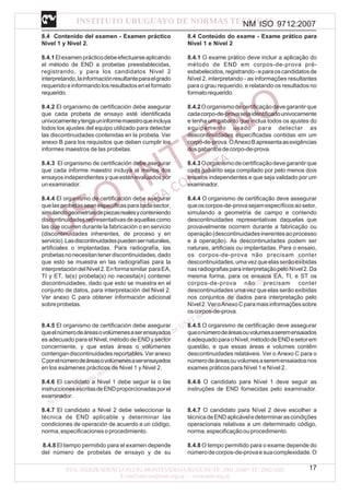 NM ISO 9712:2007
17
8.4 Contenido del examen - Examen práctico
Nivel 1 y Nivel 2.
8.4.1Elexamenprácticodebeefectuarseaplicando
el método de END a probetas preestablecidas,
registrando, y para los candidatos Nivel 2
interpretando,lainformaciónresultanteparaelgrado
requeridoeinformandolosresultadosenelformato
requerido.
8.4.2 El organismo de certificación debe asegurar
que cada probeta de ensayo esté identificada
unívocamenteytengauninformemaestroqueincluya
todos los ajustes del equipo utilizado para detectar
las discontinuidades contenidas en la probeta. Ver
anexo B para los requisitos que deben cumplir los
informes maestros de las probetas.
8.4.3 El organismo de certificación debe asegurar
que cada informe maestro incluya al menos dos
ensayosindependientesyqueesténevaluadospor
unexaminador.
8.4.4 El organismo de certificación debe asegurar
quelasprobetasseanespecíficasparacadasector,
simulandogeometríasdepiezasrealesyconteniendo
discontinuidadesrepresentativasdeaquellascomo
las que ocurren durante la fabricación o en servicio
(discontinuidades inherentes, de proceso y en
servicio).Lasdiscontinuidadespuedensernaturales,
artificiales o implantadas. Para radiografía, las
probetasnonecesitantenerdiscontinuidades,dado
que esto se muestra en las radiografías para la
interpretacióndelNivel2.Enformasimilar paraEA,
TI y ET, la(s) probeta(s) no necesita(n) contener
discontinuidades, dado que esto se muestra en el
conjunto de datos, para interpretación del Nivel 2.
Ver anexo C para obtener información adicional
sobreprobetas.
8.4.5 El organismo de certificación debe asegurar
queelnúmerodeáreasovolúmenesaserensayados
es adecuado para el Nivel, método de END y sector
concerniente, y que estas áreas o volúmenes
contengandiscontinuidadesreportables.Veranexo
Cporelnúmerodeáreasovolúmenesaserensayados
en los exámenes prácticos de Nivel 1 y Nivel 2.
8.4.6 El candidato a Nivel 1 debe seguir la o las
instruccionesescritasdeENDproporcionadasporel
examinador.
8.4.7 El candidato a Nivel 2 debe seleccionar la
técnica de END aplicable y determinar las
condiciones de operación de acuerdo a un código,
norma,especificacionesoprocedimiento.
8.4.8 El tiempo permitido para el examen depende
del número de probetas de ensayo y de su
8.4 Conteúdo do exame - Exame prático para
Nível 1 e Nível 2
8.4.1 O exame prático deve incluir a aplicação do
método de END em corpos-de-prova pré-
estabelecidos,registrando-eparaoscandidatosde
Nível 2, interpretando - as informações resultantes
para o grau requerido, e relatando os resultados no
formatorequerido.
8.4.2Oorganismodecertificaçãodevegarantirque
cadacorpo-de-provasejaidentificadounivocamente
e tenha um gabarito que inclua todos os ajustes do
equipamento usado para detectar as
descontinuidades específicadas contidas em um
corpo-de-prova.OAnexoBapresentaasexigências
dosgabaritosdecorpo-de-prova.
8.4.3Oorganismodecertificaçãodevegarantirque
cada gabarito seja compilado por pelo menos dois
ensaios independentes e que seja validado por um
examinador.
8.4.4 O organismo de certificação deve assegurar
queoscorpos-de-provasejamespecíficosaosetor,
simulando a geometria de campo e contendo
descontinuidades representativas daquelas que
provavelmente ocorrem durante a fabricação ou
operação(descontinuidadesinerentesaoprocesso
e à operação). As descontinuidades podem ser
naturais, artificiais ou implantadas. Para o ensaio,
os corpos-de-prova não precisam conter
descontinuidades,umavezqueelasserãoexibidas
nasradiografiasparainterpretaçãopeloNível2.Da
mesma forma, para os ensaios EA, TI, e ST os
corpos-de-prova não precisam conter
descontinuidades uma vez que elas serão exibidas
nos conjuntos de dados para interpretação pelo
Nível2.VeroAnexoCparamaisinformaçõessobre
oscorpos-de-prova.
8.4.5 O organismo de certificação deve assegurar
queonúmerodeáreasouvolumesaseremensaiados
éadequadoparaoNível,métododeENDesetorem
questão, e que essas áreas e volumes contêm
descontinuidades relatáveis. Ver o Anexo C para o
númerodeáreasouvolumesaseremensaiadosnos
exames práticos para Nível 1 e Nível 2.
8.4.6 O candidato para Nível 1 deve seguir as
instruções de END fornecidas pelo examinador.
8.4.7 O candidato para Nível 2 deve escolher a
técnicadeENDaplicáveledeterminarascondições
operacionais relativas a um determinado código,
norma,especificaçãoouprocedimento.
8.4.8 O tempo permitido para o exame depende do
númerodecorpos-de-provaesuacomplexidade.O
 