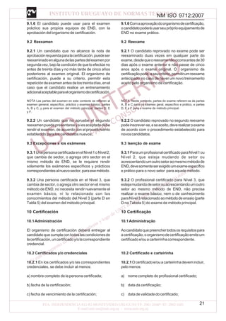 NM ISO 9712:2007
21
9.1.6 El candidato puede usar para el examen
práctico sus propios equipos de END, con la
aprobación del organismo de certificación.
9.2 Reexamen
9.2.1 Un candidato que no alcance la nota de
aprobaciónrequeridaparalacertificación,puedeser
reexaminadoenalgunadelaspartesdelexamenpor
segunda vez, bajo la condición de que lo efectúe no
antes de treinta días y no más tarde de cinco años
posteriores al examen original. El organismo de
certificación, puede a su criterio, permitir esta
repeticióndeexamenantesdelostreintadías,enel
caso que el candidato realice un entrenamiento
adicionalaceptableparaelorganismodecertificación.
NOTA Las partes del examen en este contexto se refieren al
examen general, específico, práctico y examen básico, partes
A, B y C, y para el examen del método principal, partes D, E
y F.
9.2.2 Un candidato que no apruebe el segundo
reexamenpuedepresentarseysiesaceptadodebe
rendir el examen, de acuerdo con el procedimiento
establecido para los candidatos nuevos.
9.3 Excepciones a los exámenes
9.3.1UnapersonacertificadaenelNivel1oNivel2,
que cambia de sector, o agrega otro sector en el
mismo método de END, se le requiere rendir
solamente los exámenes específicos y prácticos
correspondientesalnuevosector,paraesemétodo.
9.3.2 Una persona certificada en el Nivel 3, que
cambia de sector, o agrega otro sector en el mismo
método de END, no necesita rendir nuevamente el
examen básico, ni lo relacionado con los
conocimientos del método del Nivel 3 (parte D en
Tabla 5) del examen del método principal.
10 Certificación
10.1Administración
El organismo de certificación deberá entregar al
candidatoquecumplacontodaslascondicionesde
lacertificación,uncertificadoy/olacorrespondiente
credencial.
10.2 Certificados y/o credenciales
10.2.1 En los certificados y/o las correspondientes
credenciales, se debe incluir al menos:
a) nombre completo de la persona certificada;
b) fecha de la certificación;
c) fecha de vencimiento de la certificación;
9.1.6Comaaprovaçãodoorganismodecertificação,
ocandidatopoderáusarseupróprioequipamentode
END no exame prático.
9.2 Reexame
9.2.1 O candidato reprovado no exame pode ser
reexaminado duas vezes em qualquer parte do
exame,desdequeoreexamenãoocorraantesde30
dias após o exame anterior e não passe de cinco
anos após o exame original. O organismo de
certificaçãopode,aseucritério,permitirumreexame
antecipado no caso de haver um novo treinamento
aceito pelo organismo de certificação.
NOTA Neste contexto, partes do exame referem-se às partes
A, B e C para os exames geral, específico e prático, e partes
D, E e F para o exame de método principal.
9.2.2 O candidato reprovado no segundo reexame
podeinscrever-se,eseaceito,deverealizaroexame
de acordo com o procedimento estabelecido para
novoscandidatos.
9.3 Isenção de exame
9.3.1ParaumprofissionalcertificadoparaNível1ou
Nível 2, que esteja mudando de setor ou
acrescentandoumoutrosetoraomesmométodode
END,devesomenteserexigidoumexameespecífico
e prático para o novo setor para aquele método.
9.3.2 O profissional certificado para Nível 3, que
estejamudandodesetorouacrescentandoumoutro
setor ao mesmo método de END, não precisa
realizar o exame básico, nem o de conhecimento
paraNível3relacionadoaométododeensaio(parte
D na Tabela 5) do exame de método principal.
10 Certificação
10.1Administração
Aocandidatoquepreenchertodososrequisitospara
acertificação,oorganismodecertificaçãoemiteum
certificadoe/ouacarteirinhacorrespondente.
10.2 Certificado e carteirinha
10.2.1Ocertificadoe/ouacarteirinhadevemincluir,
pelo menos:
a) nome completo do profissional certificado;
b) data da certificação;
c) data de validade do certificado;
 