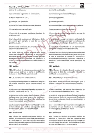 NM ISO 9712:2007
22
d) Nivel de certificación;
e) el nombre del organismo de certificación;
f) el o los métodos de END;
g) sector(es) de aplicación;
h) un único número de identificación personal;
i) firma de la persona certificada;
j) fotografía de la persona certificada si se trata de
unacredencial;
k) un dispositivo para prevenir falsificación de la
credencial, por ejemplo, el uso de un sello,
plastificado, etc., y
l) la firma en el certificado, de un representante del
organismodecertificación.
Se puede dejar un espacio especial tanto en el
certificado como en la credencial o en ambos, para
establecer limitaciones y para la firma y sello del
empleador autorizando al titular del certificado a
operarytomarlaresponsabilidadsobrelosresultados
del ensayo.
10.3 Validez
10.3.1 El período de validez no puede exceder los
cinco años, a partir de la fecha de certificación
indicada en el certificado y/o credencial.
10.3.2 La certificación será invalidada:
a)pordecisióndelorganismodecertificacióndespués
de analizar evidencias de un comportamiento no
ético;
b) si la persona no logra satisfacer los requisitos de
agudeza visual dados en 7.2.1 a);
c) si ocurre una interrupción significativa del trabajo
de la persona, dentro del alcance del certificado,
hasta el momento en que el individuo satisface los
requerimientos de la recertificación, o
d) si la persona no aprueba la recertificación, hasta
el momento en que satisface los requisitos de la
recertificación, o de la nueva certificación.
10.4 Renovación
10.4.1 Antes de completar el primer periodo de
validez,elorganismodecertificaciónpuederenovar
la certificación por un nuevo período de duración
similar,siemprequelapersonacertificadapresente
evidenciadocumentadade:
d)Níveldacertificação;
e) nome do organismo de certificação;
f) método(s) de END;
g) setores aplicáveis;
h) um número exclusivo de identificação pessoal;
i) assinatura do profissional certificado;
j) fotografia do profissional certificado, no caso de
carteiradeidentificação;
k)umdispositivoparaprevenircontrafalsificaçãoda
carteiradeidentificação,comoporexemploousode
marca d’água, plastificação da carteirinha etc., e
l) assinatura, no certificado, de um representante
designado pelo organismo de certificação.
Deveserdeixadoumespaçoespecialnocertificado
e/ounacarteirinhaparaumadeclaraçãodelimitações
e para a assinatura e carimbo do empregador
autorizando o profissional certificado a trabalhar e
assumir a responsabilidade pelos resultados do
ensaio.
10.3 Validade
10.3.1 O prazo de validade não pode exceder cinco
anos após a data de certificação indicada no
certificado ou na carteirinha.
10.3.2 A certificação deve ser invalidada:
a) a critério do organismo de certificação, após a
análise e evidência de comportamento antiético;
b) se o candidato não atender às exigências de
acuidade visual estabelecidas em 7.2.1 a);
c)seocorrerumainterrupçãosignificativanotrabalho
do profissional dentro do escopo do certificado, até
o momento em que ele atenda os requisitos para a
recertificação,ou
d)seocandidatoforreprovadonarecertificação,até
o momento em que ele atenda os requisitos para
recertificação ou certificação inicial.
10.4 Renovação
10.4.1 Antes do término do primeiro período de
validade, a certificação pode ser renovada pelo
organismo de certificação por um novo período de
duração igual, desde que o profissional certificado
apresenteevidênciasdocumentadasde:
 