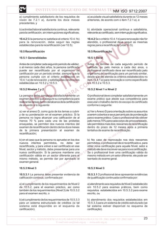 NM ISO 9712:2007
23
a) cumplimiento satisfactorio de los requisitos de
visión de 7.2.1 a), durante los doce meses
precedentes, y
b)actividadlaboralsatisfactoriacontinua,relevante
paralacertificación,sininterrupcionessignificativas;
10.4.2 Si la persona no satisface el criterio 10.4.1b)
para la renovación, debe seguir las reglas
establecidas para la recertificación (ver 10.5).
10.5 Recertificación
10.5.1 Generalidades
Antesdecompletarcadasegundoperiododevalidez,
o al menos cada diez años, la persona certificada
puede ser recertificada por el organismo de
certificación por un período similar, siempre que la
persona cumpla con el criterio establecido en
10.4.1a)derenovación,ysatisfagalascondiciones
establecidas en 10.5.2 y 10.5.3.
10.5.2 Niveles 1 y 2
La persona debe completar satisfactoriamente un
examen práctico que asegure su competencia para
realizarlastareasdentrodelalcancedelacertificación
de acuerdo a lo siguiente:
a) ver el anexo D, como guía de los temas a cubrir
y de su ponderación en el examen práctico. Si la
persona no logra alcanzar una calificación de al
menos 70 % para cada una de las probetas
ensayadas, se permiten dos nuevos intentos del
examenderecertificacióndentrodelosdocemeses
de la primera presentación al examen de
recertificación;
b) en el caso que la persona no apruebe en los dos
nuevos intentos permitidos, no debe ser
recertificada, y para volver a ser certificado en ese
Nivel, sector y método, debe presentarse para una
nueva certificación. Si la persona mantiene una
certificación válida en un sector diferente para el
mismo método, se permite dar por aprobado el
examengeneral.
10.5.3 Nivel 3
10.5.3.1 La persona debe presentar evidencia de
calificacióncontinua,confirmadapor:
a) el cumplimiento de los requerimientos de Nivel 2
de 10.5.2, para el examen práctico, así como
también de los requerimientos (Nivel 3) de 10.5.3.2
para el examen escrito, o
b)elcumplimientodelosrequerimientosde10.5.3.3
para un sistema estructurado de créditos (si tal
sistema está disponible en el esquema de
certificación).
a) acuidade visual satisfatória durante os 12 meses
anteriores, de acordo com o item 7.2.1 a), e
b) atividade operacional contínua e satisfatória,
relevanteaocertificado,seminterrupçãosignificativa.
10.4.2Seocritério10.4.1b)pararenovaçãonãofor
atendido, o profissional deve seguir as mesmas
regrasparaarecertificação(vide10.5).
10.5 Recertificação
10.5.1 Geral
Antes do término de cada segundo período de
validade, ou pelo menos a cada dez anos, o
profissional certificado deve ser recertificado pelo
organismo de certificação para um período similar,
desde que ele atenda os critérios estabelecidos no
item 10.4.1 a) para renovação e como especificado
em 10.5.2 e 10.5.3.
10.5.2 Nível 1 e Nível 2
Oprofissionaldevecompletarsatisfatoriamenteum
exame prático que ateste sua competência para
executar o trabalho dentro do escopo do certificado
conformeoseguinte:
a)VeroAnexoDparaorientaçãosobreosassuntos
aseremcobertoseseuspercentuaisdeponderação
paraoexameprático.Casooprofissionalnãoobtiver
pelomenos70%paracadacorpo-de-provaensaiado,
sãopermitidosmaisdois reexamesderecertificação
dentro do prazo de 12 meses após a primeira
tentativa de exame de recertificação.
b) No caso de reprovação nos dois reexames
permitidos,oprofissionalnãoérecertificadoe,para
obter nova certificação para aquele Nível, setor e
métodoeledeveinscrever-separanovacertificação.
Se o profissional tiver uma certificação válida do
mesmo método em um setor diferente, ele pode ser
isentado do exame geral.
10.5.3 Nível 3
10.5.3.1 O profissional deve apresentar evidências
dequalificaçãocontinuadaconfirmadapor:
a)atendimentoaosrequisitosdeNível2estabelecido
em 10.5.2 para exames práticos, bem como
requisitos estabelecidos em 10.5.3.2 para exame
escrito, ou
b) atendimento dos requisitos estabelecidos em
10.5.3.3paraumsistemadecréditoestruturado(se
tal sistema estiver disponível no esquema de
certificação).
 