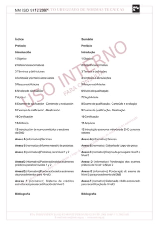 NM ISO 9712:2007
Índice
Prefacio
Introducción
1Objetivo
2Referenciasnormativas
3 Términos y definiciones
4 Símbolos y términos abreviados
5Responsabilidades
6 Niveles de calificación
7 Aptitud
8 Examen de calificación - Contenido y evaluación
9 Examen de calificación - Realización
10Certificación
11Archivos
12 Introducción de nuevos métodos o sectores
de END
AnexoA(informativo)Sectores
Anexo B (normativo)Informemaestrodeprobetas
Anexo C (normativo) Probetas para Nivel 1 y 2
AnexoD(informativo)Ponderacióndelosexámenes
prácticos para los Niveles 1 y 2
AnexoE(informativo)Ponderacióndelosexámenes
de procedimientos para Nivel 3
Anexo F (normativo) Sistema de créditos
estructurado para recertificación de Nivel 3
Bibliografía
Sumário
Prefácio
Introdução
1Objetivo
2Referêncianormativa
3 Termos e definições
4 Símboloseabreviações
5Responsabilidades
6Níveisdequalificação
7Elegibilidade
8 Exame de qualificação - Conteúdo e avaliação
9 Exame de qualificação - Realização
10Certificação
11Arquivos
12IntroduçãoaosnovosmétodosdeENDounovos
setores
AnexoA(informativo)Setores
AnexoB(normativo)Gabaritodecorpo-de-prova
AnexoC(normativo)Corpos-de-provaparaNível1e
Nível2
Anexo D (informativo) Ponderação dos exames
práticos de Nível 1 e Nível 2
Anexo E (informativo) Ponderação do exame de
Nível3paraprocedimentodeEND
AnexoF(normativo)Sistemadecréditoestruturado
pararecertificaçãodeNível3
Bibliografia
 