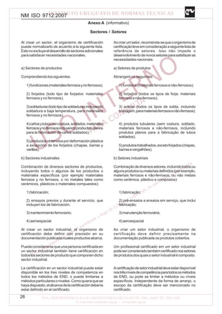 NM ISO 9712:2007
26
Anexo A (informativo)
Sectores / Setores
Al crear un sector, el organismo de certificación
puede normalizarlo de acuerdo a la siguiente lista.
Estonoexcluyeeldesarrollodesectoresadicionales
para satisfacer necesidades nacionales.
a) Sectores de productos
Comprendiendolossiguientes:
1)fundiciones(materialesferrososynoferrosos);
2) forjados (todo tipo de forjados: materiales
ferrosos y no ferrosos);
3)soldaduras(todotipodesoldadurasincluyendo
soldadura a baja temperatura, para materiales
ferrosos y no ferrosos);
4)cañosytubos(sincostura,soldados,materiales
ferrososynoferrososincluyendoproductos planos
para la fabricación de caños soldados);
5)productosobtenidospordeformaciónplástica
a excepción de los forjados (chapas, barras y
varillas).
b) Sectores industriales
Combinación de diversos sectores de productos,
incluyendo todos o algunos de los productos o
materiales específicos (por ejemplo materiales
ferrosos y no ferrosos, o no metales tales como
cerámicos, plásticos o materiales compuestos):
1)fabricación;
2) ensayos previos y durante el servicio, que
incluyen los de fabricación;
3)mantenimientoferroviario;
4)aeroespacial.
Al crear un sector industrial, el organismo de
certificación debe definir con precisión en su
documentaciónpublicadacualesproductosabarca.
Puedeconsiderarsequeunapersonacertificadaen
un sector industrial también tiene certificación en
todoslossectoresdeproductoquecomponendicho
sector industrial.
La certificación en un sector industrial puede estar
disponible en los tres niveles de competencia en
todos los métodos de END, o puede limitarse a
métodosparticularesoniveles.Comoquieraquese
hayadispuesto,elalcancedelacertificacióndebería
estar definido en el certificado.
Aocriarumsetor,recomenda-sequeoorganismode
certificaçãoleveemconsideraçãoaseguintelistade
referência de setores. Isso não impede o
desenvolvimentodenovossetoresparasatisfazeras
necessidadesnacionais.
a) Setores de produtos
Abrangem os seguintes:
1)fundidos(materiaisferrososenão-ferrosos);
2) forjados (todos os tipos de forja: materiais
ferrososenão-ferrosos);
3) soldas (todos os tipos de solda, incluindo
brasagem,paramateriaisferrososenão-ferrosos);
4) produtos tubulares (sem costura, soldado,
materiais ferrosos e não-ferrosos, incluindo
produtos planos para a fabricação de tubos
soldados);
5)produtostrabalhados,excetoforjados(chapas,
barrasevergalhões).
b) Setores industriais
Combinaçãodediversossetores,incluindotodosou
algunsprodutosoumateriaisdefinidos(porexemplo,
materiais ferrosos e não-ferrosos, ou não metais
como cerâmica, plástico e compostos):
1)fabricação;
2) pré-ensaios e ensaios em serviço, que inclui
fabricação;
3)manutençãoferroviária;
4)aeroespacial.
Ao criar um setor industrial, o organismo de
certificação deve definir precisamente na
documentação publicada os produtos cobertos.
Um profissional certificado em um setor industrial
podeserconsideradotambémcertificadonossetores
deprodutosdosquaisosetorindustrialécomposto.
Acertificaçãodesetorindustrialdeveestardisponível
nostrêsníveisdecompetênciaparatodososmétodos
de END, ou pode se limitar a métodos ou níveis
específicos. Independente da forma de arranjo, o
escopo da certificação deve ser mencionado no
certificado.
 