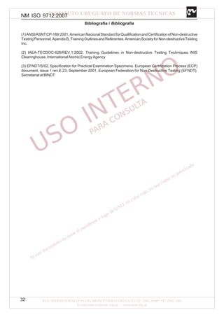 NM ISO 9712:2007
32
Bibliografía / Bibliografia
(1)ANSI/ASNTCP-189:2001,AmericanNacionalStandardforQualificationandCertificationofNon-destructive
TestingPersonnel,ApendixB,TrainingOutlinesandReferentes.AmericanSocietyforNon-destructiveTesting
Inc.
(2) IAEA-TECDOC-628/REV.1:2002, Training Guidelines in Non-destructive Testing Techniques. INIS
Clearinghouse,InternationalAtomicEnergyAgency
(3) EFNDT/S/02, Specification for Practical Examination Specimens. European Certification Process (ECP)
document, issue 1 rev.E 23, September 2001, European Federation for Non-Destructive Testing (EFNDT).
SecretariatatBINDT
 