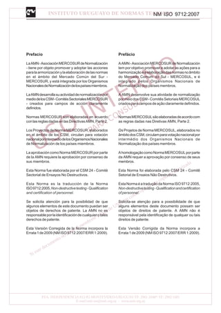 NM ISO 9712:2007
Prefacio
LaAMN-AsociaciónMERCOSURdeNormalización
- tiene por objeto promover y adoptar las acciones
paralaarmonizaciónylaelaboracióndelasnormas
en el ámbito del Mercado Común del Sur -
MERCOSUR, y está integrada por los Organismos
NacionalesdeNormalizacióndelospaísesmiembros.
LaAMNdesarrollasuactividaddenormalizaciónpor
mediodelosCSM-ComitésSectorialesMERCOSUR
- creados para campos de acción claramente
definidos.
Normas MERCOSUR son elaboradas en acuerdo
conlasreglasdadasenlasDirectivasAMN,Parte2.
LosProyectosdeNormaMERCOSUR,elaborados
en el ámbito de los CSM, circulan para votación
nacionalporintermediodelosOrganismosNacionales
de Normalización de los países miembros.
La aprobación como Norma MERCOSUR por parte
de la AMN requiere la aprobación por consenso de
sus miembros.
Esta Norma fue elaborada por el CSM 24 - Comité
Sectorial de Ensayos No Destructivos.
Esta Norma es la traducción de la Norma
ISO9712:2005,Non-destructivetesting-Qualification
and certification of personnel.
Se solicita atención para la posibilidad de que
algunos elementos de este documento puedan ser
objetos de derechos de patente. La AMN no es
responsableporlaidentificacióndecualquierotales
derechos de patente.
Esta Versión Corregida de la Norma incorpora la
Errata1de2009(NMISO9712:2007/ERR1:2009).
Prefácio
AAMN-AsociaciónMERCOSURdeNormalización
tem por objetivo promover e adotar as ações para a
harmonizaçãoeaelaboraçãodasnormasnoâmbito
do Mercado Comum do Sul - MERCOSUL, e é
integrado pelos Organismos Nacionais de
Normalização dos países membros.
A AMN desenvolve sua atividade de normalização
pormeiodosCSM-ComitêsSetoriaisMERCOSUL
criadosparacamposdeaçãoclaramentedefinidos.
NormasMERCOSULsãoelaboradasdeacordocom
as regras dadas nas Diretivas AMN, Parte 2.
Os Projetos de Norma MERCOSUL, elaborados no
âmbitodosCSM,circulamparavotaçãonacionalpor
intermédio dos Organismos Nacionais de
Normalização dos países membros.
AhomologaçãocomoNormaMERCOSULporparte
da AMN requer a aprovação por consenso de seus
membros.
Esta Norma foi elaborada pelo CSM 24 - Comitê
Setorial de Ensaios Não Destrutivos.
EstaNormaéatraduçãodaNormaISO9712:2005,
Non-destructivetesting-Qualificationandcertification
ofpersonnel.
Solicita-se atenção para a possibilidade de que
alguns elementos deste documento possam ser
objetos de direitos de patente. A AMN não é
responsável pela identificação de qualquer ou tais
direitos de patente.
Esta Versão Corrigida da Norma incorpora a
Errata1de2009(NMISO9712:2007/ERR1:2009).
 