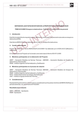 NM ISO 9712:2007
SINTESIS DE LAS ETAPAS DE ESTUDIO DE LA PROPUESTA DE NORMA MERCOSUR
PNM 24:03-00001 Ensayos no destructivos - Calificación y certificación de personal
1- Introducción
EstaNormaespecificalosrequisitosparalacalificaciónycertificacióndelpersonalinvolucradoenensayosno
destructivos(END).
Esta Norma MERCOSUR fue elaborada por el CSM 24 Ensayos No destructivos.
2- Comité especializado
El texto del proyecto de Norma MERCOSUR 24:03-00001 fue elaborado por el SCM 24:03 Calificación y
certificación.
En la elaboración de Proyecto se ha tomado como texto base la Norma ISO 9712:2005
3- Miembros participantes en la elaboración del Proyecto
ABNT – Asociación Brasilera de Normas Técnicas - ABENDE – Asociación Brasilera de Ensayos No
destructivos y Estructurales
IRAM – Instituto Argentino de Normalización y Certificación
4- Miembros participantes en el proceso de votación
ABNT – Asociación Brasileira de Normas Técnicas- ABENDE – Asociación Brasilera de Ensayos No
destructivos y Estructurales
IRAM – Instituto Argentino de Normalización y Certificación
INTN – Instituto Nacional de Tecnología y Normalización
UNIT – Instituto Uruguayo de Normas Técnicas
5- Consideraciones
ElpresenteProyectoentróenvotaciónparasuconsideraciónporlospaísesmiembrosdelMERCOSURporun
período de 90 días, con vencimiento el 07/02/2007.
Resultados de la votación
ABNT – ABENDE – Aprobación.
IRAM – Aprobación.
 