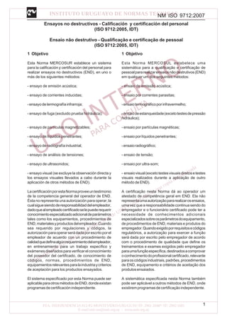 NM ISO 9712:2007
1
Ensayos no destructivos - Calificación y certificación del personal
(ISO 9712:2005, IDT)
Ensaio não destrutivo - Qualificação e certificação de pessoal
(ISO 9712:2005, IDT)
1 Objetivo
Esta Norma MERCOSUR establece un sistema
para la calificación y certificación del personal para
realizar ensayos no destructivos (END), en uno o
más de los siguientes métodos:
- ensayo de emisión acústica;
- ensayo de corrientes inducidas;
-ensayodetermografíainfrarroja;
- ensayo de fuga (excluido prueba hidráulica);
- ensayo de partículas magnetizables;
- ensayo de líquidos penetrantes;
-ensayoderadiografíaindustrial;
- ensayo de análisis de tensiones;
- ensayo de ultrasonidos;
- ensayo visual (se excluye la observación directa y
los ensayos visuales llevados a cabo durante la
aplicación de otros métodos de END).
LacertificaciónporestaNormaproveeuntestimonio
de la competencia general del operador de END.
Ésta no representa una autorización para operar, la
cualsiguesiendoderesponsabilidaddelempleador,
dadoquealempleadocertificadoselepuederequerir
conocimientoespecializadoadicionaldeparámetros
tales como los equipamientos, procedimientos de
END,materialesyproductosdelempleador.Cuando
sea requerido por regulaciones y códigos, la
autorizaciónparaoperarserádadaporescritoporel
empleador de acuerdo con un procedimiento de
calidadquedefinaalgúnrequerimientodelempleador,
en entrenamiento para un trabajo específico y
exámenesdiseñadosparaverificarelconocimiento
del poseedor del certificado, de conocimiento de
códigos, normas, procedimientos de END,
equipamientosrelevantesparalaindustriaycriterios
de aceptación para los productos ensayados.
El sistema especificado por esta Norma puede ser
aplicableparaotrosmétodosdeEND,dondeexistan
programasdecertificaciónindependiente.
1 Objetivo
Esta Norma MERCOSUL estabelece uma
sistemática para a qualificação e certificação de
pessoalpararealizarensaiosnãodestrutivos(END)
em qualquer um dos seguintes métodos:
- ensaio de emissão acústica;
- ensaio por correntes parasitas;
-ensaiotermográficoporinfravermelho;
-ensaiodeestanqueidade(excetotestesdepressão
hidráulica);
- ensaio por partículas magnéticas;
- ensaio por líquidos penetrantes;
-ensaioradiográfico;
- ensaio de tensão;
- ensaio por ultra-som;
- ensaiovisual(excetotestesvisuaisdiretosetestes
visuais realizados durante a aplicação de outro
método de END).
A certificação nesta Norma dá ao operador um
atestado de competência geral em END. Ela não
representaumaautorizaçãopararealizarosensaios,
uma vez que a responsabilidade continua sendo do
empregador e o funcionário certificado pode ter a
necessidade de conhecimentos adicionais
especializadossobreosparâmetrosdoequipamento,
de procedimentos de END, materiais e produtos do
empregador.Quandoexigidoporrequisitosecódigos
regulatórios, a autorização para exercer a função
será dada por escrito pelo empregador de acordo
com o procedimento de qualidade que define os
treinamentos e exames exigidos pelo empregador
paraumafunçãoespecífica,destinadosacomprovar
oconhecimentodoprofissionalcertificado,relevante
paraoscódigosindustriais,padrões,procedimentos
de END, equipamento e critérios de aceitação dos
produtosensaiados.
A sistemática especificada nesta Norma também
pode ser aplicável a outros métodos de END, onde
existiremprogramasdecertificaçãoindependente.
 