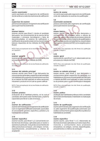 NM ISO 9712:2007
3
3.7
centro examinador
centro aprobado por el organismo de certificación
dondesellevanacabolosexámenesdecalificación
3.8
supervisor de examen
personaautorizadaporelorganismodecertificación
parasupervisarlosexámenes
3.9
examen básico
examen escrito para Nivel 3, donde el candidato
demuestra los conocimientos de la ciencia de los
materiales y procesos tecnológicos y tipos de
discontinuidades, el sistema de calificación y
certificacióndeacuerdoaestanormaylosprincipios
básicos requeridos de los métodos de END para
Nivel2
NOTA Para una explicación de los tres Niveles de calificación,
ver Capítulo 6.
3.10
examen general
examenescritoparaelNivel1ó2concernientealos
principios básicos de un método de END
NOTA Para una explicación de los tres Niveles de calificación,
ver Capítulo 6.
3.11
examen del método principal
examen escrito para Nivel 3 que demuestra los
conocimientosgeneralesyespecíficosdelcandidato
ylahabilidadpararedactarprocedimientosescritos
en el método de END aplicado en el/los sector(es)
industrial o producto en el cual se quiere calificar
NOTA Para una explicación de los tres Niveles de calificación,
ver Capítulo 6.
3.12
examen práctico
evaluación de la habilidad práctica, en la cual el
candidato demuestra estar familiarizado y tener la
capacidad para llevar a cabo el ensayo
3.13
examen de calificación
examenadministradoporelorganismodecertificación
oporunorganismocalificadorautorizado,queevalúe
el conocimiento general, específico y práctico y la
habilidaddelcandidato
3.14
examen específico
examen escrito, para Nivel 1 y 2, concerniente con
las técnicas de ensayo, aplicadas para un sector o
sectoresenparticular,incluyendoconocimientosde
el/los producto(s) a ensayar, y de códigos, normas,
especificaciones, procedimientos y criterios de
aceptación
3.7
centro de exame
um centro aprovado pelo organismo de certificação
onde são realizados os exames de qualificação
3.8
examinador assistente
pessoa autorizada pelo organismo de certificação
parasupervisionarosexames
3.9
exame básico
exame escrito, para Nível 3, que demonstra o
conhecimento do candidato sobre a ciência de
materiais,sobreatecnologiadeprocessoetiposde
descontinuidades,sobreosistemadequalificaçãoe
certificaçãodeacordocomestaNorma,eosprincípios
básicos dos métodos de END como exigidos para o
Nível2
NOTA Para uma explicação dos três Níveis de qualificação
consulte a Seção 6.
3.10
exame geral
exameescrito,paraNível1ou2,relacionadocomos
princípios do método de END
NOTA Para uma explicação dos três Níveis de qualificação,
consulte a Seção 6.
3.11
exame no método principal
exame escrito, para Nível 3, que demonstra o
conhecimento geral e específico do candidato, e a
habilidadeemescreverprocedimentosdeENDpara
o método de END como aplicado no setor industrial
ou do produto para o qual a certificação é desejada
NOTA Para uma explicação dos três Níveis de qualificação,
consulte a Seção 6.
3.12
exame prático
avaliaçãodashabilidadespráticasondeocandidato
demonstra familiaridade e habilidade na realização
doensaio
3.13
exame de qualificação
exameadministradopeloorganismodecertificação
ou pelo organismo de qualificação autorizado que
avaliaoconhecimentogeral,específicoepráticoea
habilidadedocandidato
3.14
exame específico
exame escrito, para Nível 1 e 2, relacionado às
técnicas do ensaio aplicadas a um setor específico,
incluindo o conhecimento do(s) produto(s)
ensaiado(s), os códigos, normas, especificações,
procedimentos e critérios de aceitação
 