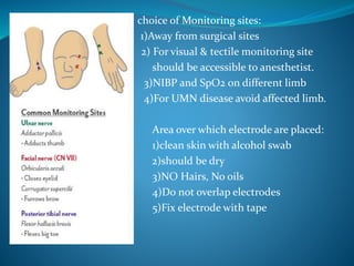 choice of Monitoring sites:
1)Away from surgical sites
2) For visual & tectile monitoring site
should be accessible to anesthetist.
3)NIBP and SpO2 on different limb
4)For UMN disease avoid affected limb.
Area over which electrode are placed:
 1)clean skin with alcohol swab
2)should be dry
3)NO Hairs, No oils
4)Do not overlap electrodes
5)Fix electrode with tape
 