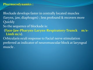 Pharmacodynamics :
Blockade develops faster in centrally located muscles
(larynx, jaw, diaphragm) ; less profound & recovers more
Quickly
So the sequence of blockade is:
(Face-Jaw-Pharynx-Larynx-Respiratory-Trunck m/s-
Limb m/s).
Orbicularis oculi response to Facial nerve stimulation
preferred as indicator of neuromuscular block at laryngeal
muscle .
 