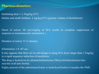 Pharmacokinetics:
Intubating dose 1-1.5mg/kg (I/V)
Infants and small children- 2 mg/kg (I/V) (greater volume of distribution)
Onset of action: 60 sec(1mg/kg of SCh results in complete suppression of
response to neuromuscular stimulation )
Duration of action: 9-13 minutes
Elimination: t ½ :47 sec.
It also appears that there are no advantage to using SCh doses larger than 1.5mg/kg
in a rapid sequence induction of anesthesia.
The drug is hydrolysis by plasmacholinesterase (Butyrylcholinesterase) into
succinic acid and choline.
Eighty percent of the administered dose is hydrolysed before it reaches the NMJ.
 