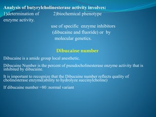 Analysis of butyrylcholinesterase activity involves:
1)determination of 2)biochemical phenotype
enzyme activity.
use of specific enzyme inhibitors
(dibucaine and fluoride) or by
molecular genetics.
Dibucaine number
Dibucaine is a amide group local anesthetic.
Dibucaine Number is the percent of pseudocholinesterase enzyme activity that is
inhibited by dibucaine.
It is important to recognize that the Dibucaine number reflects quality of
cholinesterase enzyme(ability to hydrolyze succinylcholine)
If dibucaine number =80 :normal variant
 