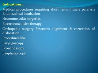 Indications:
Medical procedures requiring short term muscle paralysis
Endotracheal intubation
Neuromuscular surgeries
Electroconvulsive therapy
Orthopedic surgery Fractures alignment & correction of
dislocation
Procedures like
Laryngoscopy
Bronchoscopy
Esophagoscopy.
 