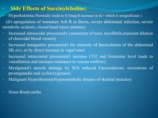 • Side Effects of Succinylcholine:
• Hyperkalemia (Normally leads to 0.5meq/lt increase in K+ which is insignificant )
(d/t upregulation of immature Ach R in Burns, severe abdominal infection, severe
metabolic acidosis, closed head injury patients)
• Increased intraocular pressure(d/t contraction of tonic myofibrils,transient dilation
of choroidal blood vessels)
• Increased intragastric pressure(d/t the intensity of fasciculation of the abdominal
SK m/s, or by direct increase in vagal tone)
• Increased intracranial pressure(d/t increase CO2 and histamine level leads to
vasodilation and increase resistance to venous outflow)
• Myalgias(d/t muscle damage by SCh induced Fasciculations, secreations of
prostaglandin and cyclooxygenase)
• Malignant Hyperthermia(Hypermetabolic disease of skeletal muscles)
• Sinus Bradycardia
 