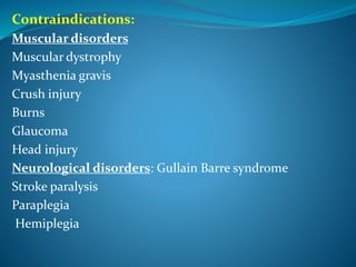 Contraindications:
Muscular disorders
Muscular dystrophy
Myasthenia gravis
Crush injury
Burns
Glaucoma
Head injury
Neurological disorders: Gullain Barre syndrome
Stroke paralysis
Paraplegia
Hemiplegia
 