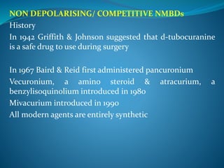 NON DEPOLARISING/ COMPETITIVE NMBDs
History
In 1942 Griffith & Johnson suggested that d-tubocuranine
is a safe drug to use during surgery
In 1967 Baird & Reid first administered pancuronium
Vecuronium, a amino steroid & atracurium, a
benzylisoquinolium introduced in 1980
Mivacurium introduced in 1990
All modern agents are entirely synthetic
 