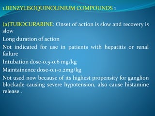 1.BENZYLISOQUINOLINIUM COMPOUNDS 1
(a)TUBOCURARINE: Onset of action is slow and recovery is
slow
Long duration of action
Not indicated for use in patients with hepatitis or renal
failure
Intubation dose-0.5-0.6 mg/kg
Maintainence dose-0.1-0.2mg/kg
Not used now because of its highest propensity for ganglion
blockade causing severe hypotension, also cause histamine
release .
 