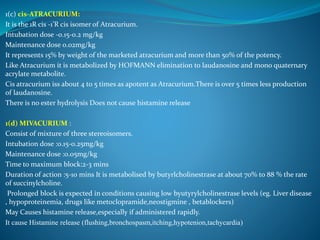 1(c) cis-ATRACURIUM:
It is the 1R cis -1’R cis isomer of Atracurium.
Intubation dose -0.15-0.2 mg/kg
Maintenance dose 0.02mg/kg
It represents 15% by weight of the marketed atracurium and more than 50% of the potency.
Like Atracurium it is metabolized by HOFMANN elimination to laudanosine and mono quaternary
acrylate metabolite.
Cis atracurium iss about 4 to 5 times as apotent as Atracurium.There is over 5 times less production
of laudanosine.
There is no ester hydrolysis Does not cause histamine release
1(d) MIVACURIUM :
Consist of mixture of three stereoisomers.
Intubation dose :0.15-0.25mg/kg
Maintenance dose :0.05mg/kg
Time to maximum block:2-3 mins
Duration of action :5-10 mins It is metabolised by butyrlcholinestrase at about 70% to 88 % the rate
of succinylcholine.
Prolonged block is expected in conditions causing low byutyrylcholinestrase levels (eg. Liver disease
, hypoproteinemia, drugs like metoclopramide,neostigmine , betablockers)
May Causes histamine release,especially if administered rapidly.
It cause Histamine release (flushing,bronchospasm,itching,hypotenion,tachycardia)
 