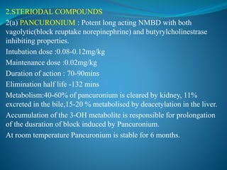 2.STERIODAL COMPOUNDS
2(a) PANCURONIUM : Potent long acting NMBD with both
vagolytic(block reuptake norepinephrine) and butyrylcholinestrase
inhibiting properties.
Intubation dose :0.08-0.12mg/kg
Maintenance dose :0.02mg/kg
Duration of action : 70-90mins
Elimination half life -132 mins
Metabolism:40-60% of pancuronium is cleared by kidney, 11%
excreted in the bile,15-20 % metabolised by deacetylation in the liver.
Accumulation of the 3-OH metabolite is responsible for prolongation
of the dusration of block induced by Pancuronium.
At room temperature Pancuronium is stable for 6 months.
 