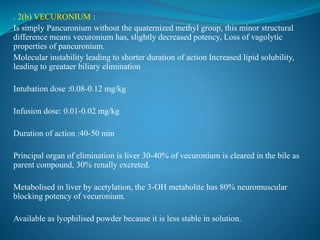 . 2(b) VECURONIUM :
Is simply Pancuronium without the quaternized methyl group, this minor structural
difference means vecuronium has, slightly decreased potency, Loss of vagolytic
properties of pancuronium.
Molecular instability leading to shorter duration of action Increased lipid solubility,
leading to greataer biliary elimination
Intubation dose :0.08-0.12 mg/kg
Infusion dose: 0.01-0.02 mg/kg
Duration of action :40-50 min
Principal organ of elimination is liver 30-40% of vecuronium is cleared in the bile as
parent compound, 30% renally excreted.
Metabolised in liver by acetylation, the 3-OH metabolite has 80% neuromuscular
blocking potency of vecuronium.
Available as lyophilised powder because it is less stable in solution.
 