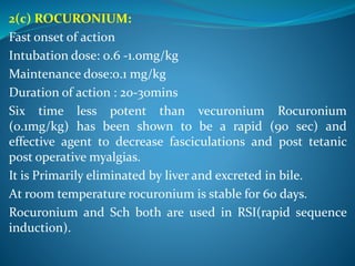 2(c) ROCURONIUM:
Fast onset of action
Intubation dose: 0.6 -1.0mg/kg
Maintenance dose:0.1 mg/kg
Duration of action : 20-30mins
Six time less potent than vecuronium Rocuronium
(0.1mg/kg) has been shown to be a rapid (90 sec) and
effective agent to decrease fasciculations and post tetanic
post operative myalgias.
It is Primarily eliminated by liver and excreted in bile.
At room temperature rocuronium is stable for 60 days.
Rocuronium and Sch both are used in RSI(rapid sequence
induction).
 