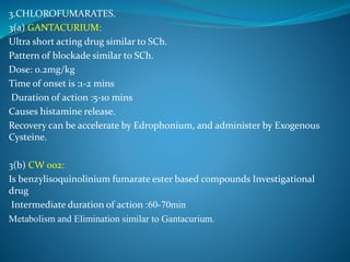 3.CHLOROFUMARATES.
3(a) GANTACURIUM:
Ultra short acting drug similar to SCh.
Pattern of blockade similar to SCh.
Dose: 0.2mg/kg
Time of onset is :1-2 mins
Duration of action :5-10 mins
Causes histamine release.
Recovery can be accelerate by Edrophonium, and administer by Exogenous
Cysteine.
3(b) CW 002:
Is benzylisoquinolinium fumarate ester based compounds Investigational
drug
Intermediate duration of action :60-70min
Metabolism and Elimination similar to Gantacurium.
 