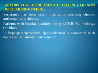 FACTORS THAT DECREASES THE POTENCY OF NON
DEPOLARISING NMBDs:
Resistance has been seen in patients receiving chronic
anticonvulsant therapy.
Patients with bipolar disorder taking LITHIUM , prolongs
the block.
In hyperparathyroidism, hypercalcemia is associated with
decreased sensitivity to atracurium
 