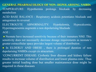 GENERAL PHARMACOLOGY OF NON- DEPOLARISING NMBDs
TEMPERATURE: Hypothermia prolongs blockade by decreasing
metabolism
ACID BASE BALANCE : Respiratory acidosis potentiates blockade and
antagonises its reversal.
ELECTROLYTE ABNORMALITY: Hypokalemia, Hypocalcemia,
Hypermagnesemia augments a non depolarising blockade
AGE :
● Neonate have increased sensitivity because of their immature NMJ. This
sensitivity does not necessarily decrease dosage requirements as neonate’s
greater extracellular space provides largest volume of distribution .
● In ELDERLY AND OBESE , there is prolonged duration of non
depolarising NMBDs except cis atracurium.
‘CONCURRENT DISEASE: Cirrhotic liver disease and kidney failure
results in increase volume of distribution and lower plasma conc. Thus
greater initial loading dose but smaller maintanence dose might be
required in these diseases
 